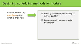 1. Answer some key
questions about
what is important
Designing scheduling methods for mortals
@everydaykanban
 Is our goal to keep people busy or
deliver quickly?
 Does any work demand special
treatment?
 