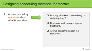 1. Answer some key
questions about
what is important
Designing scheduling methods for mortals
@everydaykanban
 Is our goal to keep people busy or
deliver quickly?
 Does any work demand special
treatment?
 Are we concerned about job
starvation?
 