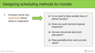 1. Answer some key
questions about
what is important
Designing scheduling methods for mortals
@everydaykanban
 Is our goal to keep people busy or
deliver quickly?
 Does any work demand special
treatment?
 Are we concerned about job
starvation?
 Does partially-done work provide
value?
 