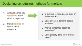 1. Answer some key
questions about
what is important
2. Make policies to
optimize for
answers
Designing scheduling methods for mortals
@everydaykanban
 Is our goal to keep people busy or
deliver quickly?
 Does any work demand special
treatment?
 Are we concerned about job
starvation?
 Does partially-done work provide
value?
 