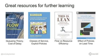 Great resources for further learning
@everydaykanban
Queueing Theory,
Cost of Delay
Classes of Service,
Explicit Policies
Flow vs Resource
Efficiency
Effect of Policies
on Lead Time
 