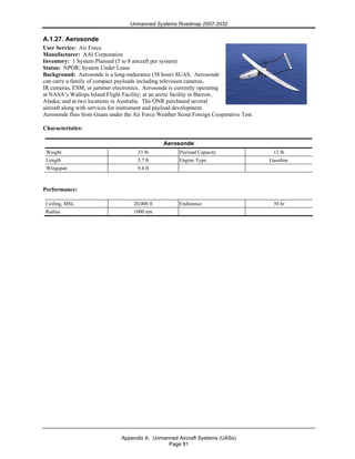 Unmanned Systems Roadmap 2007-2032
Appendix A. Unmanned Aircraft Systems (UASs)
Page 91
A.1.27. Aerosonde
User Service: Air Force
Manufacturer: AAI Corporation
Inventory: 1 System Planned (5 to 8 aircraft per system)
Status: NPOR; System Under Lease
Background: Aerosonde is a long-endurance (38 hour) SUAS. Aerosonde
can carry a family of compact payloads including television cameras,
IR cameras, ESM, or jammer electronics. Aerosonde is currently operating
at NASA’s Wallops Island Flight Facility; at an arctic facility in Barrow,
Alaska; and at two locations in Australia. The ONR purchased several
aircraft along with services for instrument and payload development.
Aerosonde flies from Guam under the Air Force Weather Scout Foreign Cooperative Test.
Characteristics:
Aerosonde
Weight 33 lb Payload Capacity 12 lb
Length 5.7 ft Engine Type Gasoline
Wingspan 9.4 ft
Performance:
Ceiling, MSL 20,000 ft Endurance 30 hr
Radius 1000 nm
 