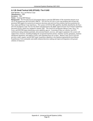 Unmanned Systems Roadmap 2007-2032
Appendix A. Unmanned Aircraft Systems (UASs)
Page 93
A.1.29. Small Tactical UAS (STUAS) / Tier II UAS
User Service: Navy and Marine Corps
Manufacturer: TBD
Inventory: TBD
Status: Awaiting RFP Release
Background: The STUAS/Tier II UAS program plans to enter the SDD phase of the acquisition process as an
ACAT III program per SECNAVINST 5000.2C. STUAS/Tier II UAS is a new start program that will provide
persistent ISR support for tactical-level maneuver decisions and unit-level force defense and force protection for
Navy ships and Marine Corps land forces. This system will fill the ISR capability shortfalls identified by the Navy
STUAS and Marine Corps Tier II UAS efforts and delineated in the JROC-approved Joint Tier II Initial Capabilities
Document (ICD), which was validated in January 2007. This Joint ICD incorporates Marine Corps, Navy, Air
Force, and SOCOM inputs identifying a joint capability gap set. Consisting of three air vehicles, one GCS,
multimission (plug-and-play) payloads, and associated launch, recovery, and support equipment, this system will
support Navy missions, including building the recognized maritime picture, maritime security operations, maritime
interdiction operations, and support of Navy units operating from sea or shore. Marine Corps Tier II UAS will
provide a small, organic, tactical ISR/Target Acquisition capability to the battalion/regimental/division/Marine
Expeditionary Unit commander and enable enhanced decision making and improved integration with ground
schemes of maneuver.
 