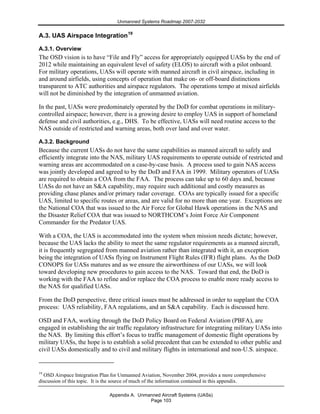Unmanned Systems Roadmap 2007-2032
Appendix A. Unmanned Aircraft Systems (UASs)
Page 103
A.3. UAS Airspace Integration19
A.3.1. Overview
The OSD vision is to have “File and Fly” access for appropriately equipped UASs by the end of
2012 while maintaining an equivalent level of safety (ELOS) to aircraft with a pilot onboard.
For military operations, UASs will operate with manned aircraft in civil airspace, including in
and around airfields, using concepts of operation that make on- or off-board distinctions
transparent to ATC authorities and airspace regulators. The operations tempo at mixed airfields
will not be diminished by the integration of unmanned aviation.
In the past, UASs were predominately operated by the DoD for combat operations in military-
controlled airspace; however, there is a growing desire to employ UAS in support of homeland
defense and civil authorities, e.g., DHS. To be effective, UASs will need routine access to the
NAS outside of restricted and warning areas, both over land and over water.
A.3.2. Background
Because the current UASs do not have the same capabilities as manned aircraft to safely and
efficiently integrate into the NAS, military UAS requirements to operate outside of restricted and
warning areas are accommodated on a case-by-case basis. A process used to gain NAS access
was jointly developed and agreed to by the DoD and FAA in 1999. Military operators of UASs
are required to obtain a COA from the FAA. The process can take up to 60 days and, because
UASs do not have an S&A capability, may require such additional and costly measures as
providing chase planes and/or primary radar coverage. COAs are typically issued for a specific
UAS, limited to specific routes or areas, and are valid for no more than one year. Exceptions are
the National COA that was issued to the Air Force for Global Hawk operations in the NAS and
the Disaster Relief COA that was issued to NORTHCOM’s Joint Force Air Component
Commander for the Predator UAS.
With a COA, the UAS is accommodated into the system when mission needs dictate; however,
because the UAS lacks the ability to meet the same regulator requirements as a manned aircraft,
it is frequently segregated from manned aviation rather than integrated with it, an exception
being the integration of UASs flying on Instrument Flight Rules (IFR) flight plans. As the DoD
CONOPS for UASs matures and as we ensure the airworthiness of our UASs, we will look
toward developing new procedures to gain access to the NAS. Toward that end, the DoD is
working with the FAA to refine and/or replace the COA process to enable more ready access to
the NAS for qualified UASs.
From the DoD perspective, three critical issues must be addressed in order to supplant the COA
process: UAS reliability, FAA regulations, and an S&A capability. Each is discussed here.
OSD and FAA, working through the DoD Policy Board on Federal Aviation (PBFA), are
engaged in establishing the air traffic regulatory infrastructure for integrating military UASs into
the NAS. By limiting this effort’s focus to traffic management of domestic flight operations by
military UASs, the hope is to establish a solid precedent that can be extended to other public and
civil UASs domestically and to civil and military flights in international and non-U.S. airspace.
19
OSD Airspace Integration Plan for Unmanned Aviation, November 2004, provides a more comprehensive
discussion of this topic. It is the source of much of the information contained in this appendix.
 
