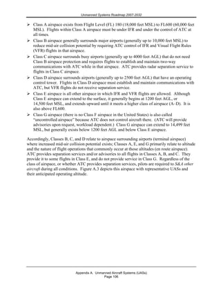 Unmanned Systems Roadmap 2007-2032
Appendix A. Unmanned Aircraft Systems (UASs)
Page 106
Class A airspace exists from Flight Level (FL) 180 (18,000 feet MSL) to FL600 (60,000 feet
MSL). Flights within Class A airspace must be under IFR and under the control of ATC at
all times.
Class B airspace generally surrounds major airports (generally up to 10,000 feet MSL) to
reduce mid-air collision potential by requiring ATC control of IFR and Visual Flight Rules
(VFR) flights in that airspace.
Class C airspace surrounds busy airports (generally up to 4000 feet AGL) that do not need
Class B airspace protection and requires flights to establish and maintain two-way
communications with ATC while in that airspace. ATC provides radar separation service to
flights in Class C airspace.
Class D airspace surrounds airports (generally up to 2500 feet AGL) that have an operating
control tower. Flights in Class D airspace must establish and maintain communications with
ATC, but VFR flights do not receive separation service.
Class E airspace is all other airspace in which IFR and VFR flights are allowed. Although
Class E airspace can extend to the surface, it generally begins at 1200 feet AGL, or
14,500 feet MSL, and extends upward until it meets a higher class of airspace (A–D). It is
also above FL600.
Class G airspace (there is no Class F airspace in the United States) is also called
“uncontrolled airspace” because ATC does not control aircraft there. (ATC will provide
advisories upon request, workload dependent.) Class G airspace can extend to 14,499 feet
MSL, but generally exists below 1200 feet AGL and below Class E airspace.
Accordingly, Classes B, C, and D relate to airspace surrounding airports (terminal airspace)
where increased mid-air collision potential exists; Classes A, E, and G primarily relate to altitude
and the nature of flight operations that commonly occur at those altitudes (en route airspace).
ATC provides separation services and/or advisories to all flights in Classes A, B, and C. They
provide it to some flights in Class E, and do not provide service in Class G. Regardless of the
class of airspace, or whether ATC provides separation services, pilots are required to S&A other
aircraft during all conditions. Figure A.3 depicts this airspace with representative UASs and
their anticipated operating altitude.
 