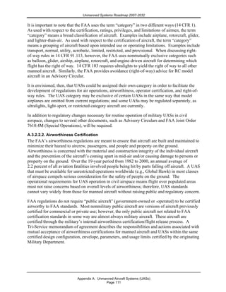 Unmanned Systems Roadmap 2007-2032
Appendix A. Unmanned Aircraft Systems (UASs)
Page 111
It is important to note that the FAA uses the term “category” in two different ways (14 CFR 1).
As used with respect to the certification, ratings, privileges, and limitations of airmen, the term
“category” means a broad classification of aircraft. Examples include airplane, rotorcraft, glider,
and lighter-than-air. As used with respect to the certification of aircraft, the term “category”
means a grouping of aircraft based upon intended use or operating limitations. Examples include
transport, normal, utility, acrobatic, limited, restricted, and provisional. When discussing right-
of-way rules in 14 CFR 91.113, however, the FAA uses nonmutually exclusive categories such
as balloon, glider, airship, airplane, rotorcraft, and engine-driven aircraft for determining which
flight has the right of way. 14 CFR 103 requires ultralights to yield the right of way to all other
manned aircraft. Similarly, the FAA provides avoidance (right-of-way) advice for RC model
aircraft in an Advisory Circular.
It is envisioned, then, that UASs could be assigned their own category in order to facilitate the
development of regulations for air operations, airworthiness, operator certification, and right-of-
way rules. The UAS category may be exclusive of certain UASs in the same way that model
airplanes are omitted from current regulations; and some UASs may be regulated separately, as
ultralights, light-sport, or restricted category aircraft are currently.
In addition to regulatory changes necessary for routine operation of military UASs in civil
airspace, changes to several other documents, such as Advisory Circulars and FAA Joint Order
7610.4M (Special Operations), will be required.
A.3.2.2.2. Airworthiness Certification
The FAA’s airworthiness regulations are meant to ensure that aircraft are built and maintained to
minimize their hazard to aircrew, passengers, and people and property on the ground.
Airworthiness is concerned with the material and construction integrity of the individual aircraft
and the prevention of the aircraft’s coming apart in mid-air and/or causing damage to persons or
property on the ground. Over the 19-year period from 1982 to 2000, an annual average of
2.2 percent of all aviation fatalities involved people being hit by parts falling off aircraft. A UAS
that must be available for unrestricted operations worldwide (e.g., Global Hawk) in most classes
of airspace compels serious consideration for the safety of people on the ground. The
operational requirements for UAS operation in civil airspace means flight over populated areas
must not raise concerns based on overall levels of airworthiness; therefore, UAS standards
cannot vary widely from those for manned aircraft without raising public and regulatory concern.
FAA regulations do not require “public aircraft” (government-owned or -operated) to be certified
airworthy to FAA standards. Most nonmilitary public aircraft are versions of aircraft previously
certified for commercial or private use; however, the only public aircraft not related to FAA
certification standards in some way are almost always military aircraft. These aircraft are
certified through the military’s internal airworthiness certification/flight release process. A
Tri-Service memorandum of agreement describes the responsibilities and actions associated with
mutual acceptance of airworthiness certifications for manned aircraft and UASs within the same
certified design configuration, envelope, parameters, and usage limits certified by the originating
Military Department.
 