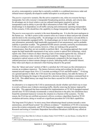 Unmanned Systems Roadmap 2007-2032
Appendix A. Unmanned Aircraft Systems (UASs)
Page 114
an active, noncooperative system that is currently available is a combined microwave radar and
infrared sensor originally developed to enable helicopters to avoid power lines.
The passive cooperative scenario, like the active cooperative one, relies on everyone having a
transponder, but with everyone’s transponder broadcasting position, altitude, and velocity data.
Its advantages are its lower relative cost (no onboard interrogator required to activate
transponders) and its ability to provide S&A information in both VMC and IMC. Its
disadvantage is its dependence on all traffic carrying and continuously operating transponders.
In this scenario, UASs should have the capability to change transponder settings while in flight.
The passive noncooperative scenario is the most demanding one. It is also the most analogous to
the human eye. An S&A system in this scenario relies on a sensor to detect and provide azimuth
and elevation to the oncoming traffic. Its advantages are its moderate relative cost and ability to
detect non-transponder-equipped traffic. Its disadvantages are its lack of direct range or closure
rate information, potentially high bandwidth requirement (if not autonomous), and its probable
inability to penetrate weather. The gimbaled EO/IR sensors currently carried by reconnaissance
UASs are examples of such systems; however, if they are looking at the ground for
reconnaissance, then they are not available to perform S&A. An emerging approach that would
negate the high bandwidth requirement of any active system is optical flow technology, which
reports only when it detects an object showing a lack of movement against the sky, instead of
sending a continuous video stream to the ground controller. Imagery from one or more
inexpensive optical sensors on the UAS is continuously compared to the last image by an
onboard processor to detect minute changes in pixels, indicating traffic of potential interest.
Only when such objects are detected is their bearing relayed to the ground.
Once the “detect and sense” portion of S&A is satisfied, the UAS must use this information to
execute an avoidance maneuver. The latency between seeing and avoiding for the pilot of a
manned aircraft ranges from 10 to 12.5 seconds according to FAA and DoD studies.23
If relying
on a ground operator to S&A, the UAS incurs the same human latency, but adds the latency of
the data link bringing the image to the ground for a decision and the avoidance command back to
the UAS. This added latency can range from less than a second for LOS links to more time for
satellite links.
An alternative is to empower the UAS to autonomously decide whether and which way to react
to avoid a collision once it detects oncoming traffic, thereby removing the latency imposed by
data links. This approach has been considered for implementation on TCAS II-equipped manned
aircraft since TCAS II already recommends a vertical direction to the pilot, but simulations have
found the automated maneuver worsens the situation in a fraction of the scenarios. For this
reason, the FAA has not certified automated collision avoidance algorithms based on TCAS
resolution advisories; doing so would set a significant precedent for UAS S&A capabilities.
The long-term FAA plan is “to move away from infrastructure-based systems towards a more
autonomous, aircraft-based system” for collision avoidance.24
Installation of TCAS is increasing
across the aviation community, and TCAS functionality supports increased operator autonomy.
Research and testing of Automatic Dependent Surveillance-Broadcast (ADS-B) may afford an
23
Tyndall Air Force Base Mid-Air Collision Avoidance Study; FAA P-8740-51; see also Krause, Avoiding Mid-Air
Collisions, p. 13.
24
2001 Federal Radionavigation Systems Plan.
 