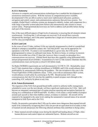Unmanned Systems Roadmap 2007-2032
Appendix A. Unmanned Aircraft Systems (UASs)
Page 116
A.3.3.3. Autonomy
Advances in computer and communications technologies have enabled the development of
autonomous unmanned systems. With the increase in computational power available,
developmental UASs are able to achieve much more sophisticated subsystem, guidance,
navigation and control, sensor, and communications autonomy than previous systems. For
example, Global Hawk’s airborne systems are designed to identify, isolate, and compensate for a
wide range of possible system/subsystem failures and autonomously take actions to ensure
system safety. Preprogrammed decision trees are built to address each possible failure during
each part of the mission.
One of the most difficult aspects of high levels of autonomy is ensuring that all elements remain
synchronized. Verifying that 1) all messages are received, 2) all aircraft have correctly
interpreted the messages, and 3) the entire squadron has a single set of mission plans to execute
will be a key accomplishment.
A.3.3.4. Lost Link
In the event of lost C2 links, military UASs are typically programmed to climb to a predefined
altitude to attempt to reestablish contact; this “lost link profile” may not be appropriate for
operations in the NAS. If contact is not reestablished in a given time, the UAS can be
preprogrammed to retrace its outbound route home, fly direct to home, or continue its mission.
With an irreversible loss of the C2 data link, however, there is usually no procedure for a
communications-out recovery. (Global Hawk does have this capability using differential GPS
and pre-programmed divert airfields.) Examination of a lost C2 link scenario illustrates that this
communications issue can become a critical UAS failure mode.
No Radio (NORDO) requirements are well documented in 14 CFR 91.185. Remarkably, most
lost C2 link situations bear a striking resemblance to NORDO, and UASs would enhance their
predictability by autonomously following the guidance. The one exception to this case is the
Visual Flight Rules (VFR) conditions clause. UASs, even with an autonomous S&A system,
would enhance overall safety by continuing to fly IFR. Should normal ATC-voice
communications fail, the FAA also has the capability to patch airspace users through to the
controlling ATC authority by phone at any time.
A.3.4. Future Environment
The migration of the NAS from ground-based traffic control to airborne traffic management,
scheduled to occur over the next decade, will have significant implications for UASs. S&A will
become an integrated, automated part of routine position reporting and navigation functions by
relying on a combination of ADS-B and GPS. In effect, it will create a virtual bubble of airspace
around each aircraft so that when bubbles contact, avoidance is initiated. All aircraft will be
required to be equipped to the same level, making the unmanned or manned status of an aircraft
transparent to both flyers and to the FAA.
Finally, the pejorative perception that UASs are by nature more dangerous than manned aircraft
needs to be countered by recognizing that UASs can provide an equivalent level of safety to that
of manned aircraft and possess the following inherent attributes that contribute to flying safety:
Many manned aircraft mishaps occur during the takeoff and landing phases of flight, when
human decisions and control inputs are substantial factors. Robotic aircraft are not
 