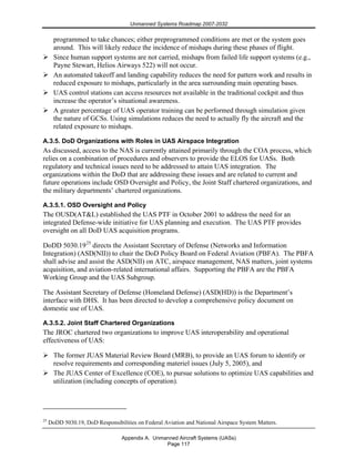Unmanned Systems Roadmap 2007-2032
Appendix A. Unmanned Aircraft Systems (UASs)
Page 117
programmed to take chances; either preprogrammed conditions are met or the system goes
around. This will likely reduce the incidence of mishaps during these phases of flight.
Since human support systems are not carried, mishaps from failed life support systems (e.g.,
Payne Stewart, Helios Airways 522) will not occur.
An automated takeoff and landing capability reduces the need for pattern work and results in
reduced exposure to mishaps, particularly in the area surrounding main operating bases.
UAS control stations can access resources not available in the traditional cockpit and thus
increase the operator’s situational awareness.
A greater percentage of UAS operator training can be performed through simulation given
the nature of GCSs. Using simulations reduces the need to actually fly the aircraft and the
related exposure to mishaps.
A.3.5. DoD Organizations with Roles in UAS Airspace Integration
As discussed, access to the NAS is currently attained primarily through the COA process, which
relies on a combination of procedures and observers to provide the ELOS for UASs. Both
regulatory and technical issues need to be addressed to attain UAS integration. The
organizations within the DoD that are addressing these issues and are related to current and
future operations include OSD Oversight and Policy, the Joint Staff chartered organizations, and
the military departments’ chartered organizations.
A.3.5.1. OSD Oversight and Policy
The OUSD(AT&L) established the UAS PTF in October 2001 to address the need for an
integrated Defense-wide initiative for UAS planning and execution. The UAS PTF provides
oversight on all DoD UAS acquisition programs.
DoDD 5030.1925
directs the Assistant Secretary of Defense (Networks and Information
Integration) (ASD(NII)) to chair the DoD Policy Board on Federal Aviation (PBFA). The PBFA
shall advise and assist the ASD(NII) on ATC, airspace management, NAS matters, joint systems
acquisition, and aviation-related international affairs. Supporting the PBFA are the PBFA
Working Group and the UAS Subgroup.
The Assistant Secretary of Defense (Homeland Defense) (ASD(HD)) is the Department’s
interface with DHS. It has been directed to develop a comprehensive policy document on
domestic use of UAS.
A.3.5.2. Joint Staff Chartered Organizations
The JROC chartered two organizations to improve UAS interoperability and operational
effectiveness of UAS:
The former JUAS Material Review Board (MRB), to provide an UAS forum to identify or
resolve requirements and corresponding materiel issues (July 5, 2005), and
The JUAS Center of Excellence (COE), to pursue solutions to optimize UAS capabilities and
utilization (including concepts of operation).
25
DoDD 5030.19, DoD Responsibilities on Federal Aviation and National Airspace System Matters.
 