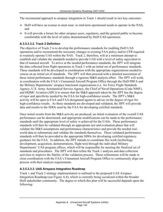 Unmanned Systems Roadmap 2007-2032
Appendix A. Unmanned Aircraft Systems (UASs)
Page 122
The incremental approach to airspace integration in Track 1 should result in two key outcomes:
DoD will have an avenue to meet near- to mid-term operational needs to operate in the NAS,
and
It will provide a forum for other airspace users, regulators, and the general public to become
comfortable with the level of safety demonstrated by DoD UAS operations.
A.3.5.3.3.2. Track 2 Definition
The objective of Track 2 is to develop the performance standards for enabling DoD UAS
operations and to recommend the necessary changes to existing FAA policy and/or CFR required
to routinely operate UAS within the NAS. Track 2, therefore, will at a minimum attempt to
establish and validate the standards needed to provide UAS with a level of safety equivalent to
that of manned aircraft. To arrive at the needed performance standards, the JIPT will integrate
the data collected from flight operations in Track 1 with an initial set of performance standards.
These standards will be developed in coordination with the appropriate organizations needed to
concur on an initial set of standards. The JIPT will then proceed with a detailed assessment of
these initial performance standards through a rigorous M&S analysis effort. The JIPT will work,
in coordination with the FAA’s Unmanned Aircraft Program Office through the DoD PBFA and
the Military Departments’ airspace functional organizations (i.e. Air Force Flight Standards
Agency, U.S. Army Aeronautical Service Agency, the Chief of Naval Operations (Code N88F),
and HQMC Aviation (APC)) to ensure that the M&S approach taken by the JIPT has the degree
of rigor and specificity needed by the FAA for high-confidence results. The JIPT’s M&S
activity will be open to FAA and FAA-designated agents to advise on the degree of rigor for
high-confidence results. As these standards are developed and validated, the JIPT will provide
data and results to the SDOs used by the FAA for developing certified standards.
Once initial results from the M&S activity are produced, an initial evaluation of the overall UAS
performance can be determined, and appropriate modifications can be made to the performance
standards until the appropriate level of safety is achieved for the UASs. These performance
standards will then be validated through an appropriate test and evaluation phase that will
validate the M&S assumptions and performance characteristics and provide the needed real-
world data to substantiate and validate the standards themselves. These validated performance
standards will then be provided to the appropriate SDOs for developing certified regulatory
guidance for the FAA. In addition, the JIPT intends to coordinate this work (technology
development, acquisition, demonstrations, flight test) through the individual Military
Departments’ UAS program offices, which will be responsible for meeting the finalized set of
standards and procedures. The JIPT will then refine the Track 1 analysis and data collection
activities to improve the fidelity of the validation process. These refinements will be made in
close coordination with the FAA’s Unmanned Aircraft Program Office to continuously align our
process with their analysis requirements.
A.3.5.3.3.3. UAS Airspace Integration Roadmap
Track 1 and Track 2 strategy implementation is outlined in the proposed UAS Airspace
Integration Roadmap (see Figure A.8), which is currently being socialized within the broader
DoD stakeholder community. The degree to which this plan will be successful depends upon the
following:
 