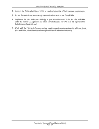 Unmanned Systems Roadmap 2007-2032
Appendix A. Unmanned Aircraft Systems (UASs)
Page 124
2. Improve the flight reliability of UASs to equal or better that of their manned counterparts,
3. Secure the control and sensor/relay communications sent to and from UASs,
4. Implement the JIPT’s two-track strategy to gain increased access to the NAS for all UASs
under the current COA process and attain a level of access for UAS (Cat III) equivalent to
that of manned aircraft, and
5. Work with the FAA to define appropriate conditions and requirements under which a single
pilot would be allowed to control multiple airborne UASs simultaneously.
 