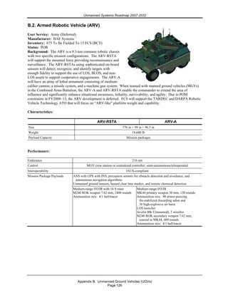 Unmanned Systems Roadmap 2007-2032
Appendix B. Unmanned Ground Vehicles (UGVs)
Page 126
B.2. Armed Robotic Vehicle (ARV)
User Service: Army (Deferred)
Manufacturer: BAE Systems
Inventory: 675 To Be Fielded To 15 FCS (BCT)
Status: POR
Background: The ARV is a 9.3-ton common robotic chassis
with two specific mission configurations. The ARV-RSTA
will support the mounted force providing reconnaissance and
surveillance. The ARV-RSTAs using sophisticated on-board
sensors will detect, recognize, and identify targets with
enough fidelity to support the use of LOS, BLOS, and non-
LOS assets to support cooperative engagements. The ARV-A
will have an array of lethal armament consisting of medium-
caliber cannon, a missile system, and a machine gun system. When teamed with manned ground vehicles (MGVs)
in the Combined Arms Battalion, the ARV-A and ARV-RSTA enable the commander to extend the area of
influence and significantly enhance situational awareness, lethality, survivability, and agility. Due to POM
constraints in FY2008–13, the ARV development is deferred. FCS will support the TARDEC and DARPA Robotic
Vehicle Technology ATO that will focus on “ARV-like” platform weight and capability.
Characteristics:
ARV-RSTA ARV-A
Size 176 in × 99 in × 96.5 in
Weight 18,600 lb
Payload Capacity Mission packages
Performance:
Endurance 216 nm
Control MGV crew station or centralized controller; semi-autonomous/teleoperated
Interoperability JAUS-compliant
ANS with GPS with INS, perception sensors for obstacle detection and avoidance, and
autonomous navigation algorithms
Unmanned ground sensors, hazard clear lane marker, and remote chemical detection
Mission Package Payloads
Medium-range EO/IR with 16 ft mast
M240 ROK weapon 7.62 mm, 2400 rounds
Ammunition mix: 4/1 ball/tracer
Medium-range EO/IR
MK44 primary weapon 30 mm, 120 rounds
Ammunition mix: 90 armor-piercing
fin-stabilized discarding sabot and
30 high-explosive air burst
LOS launcher
Javelin Blk I (mounted), 2 missiles
M240 ROK secondary weapon 7.62 mm,
coaxial to MK44, 600 rounds
Ammunition mix: 4/1 ball/tracer
 