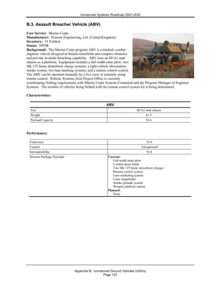 Unmanned Systems Roadmap 2007-2032
Appendix B. Unmanned Ground Vehicles (UGVs)
Page 127
B.3. Assault Breacher Vehicle (ABV)
User Service: Marine Corps
Manufacturer: Pearson Engineering, Ltd. (United Kingdom)
Inventory: 33 Fielded
Status: NPOR
Background: The Marine Corps program ABV is a tracked, combat
engineer vehicle designed to breach minefields and complex obstacles
and provide in-stride breaching capability. ABV uses an M1A1 tank
chassis as a platform. Equipment includes a full-width mine plow, two
Mk 155 linear demolition charge systems, a light-vehicle obscuration
smoke system, two lane marking systems, and a remote control system.
The ABV can be operated manually by a live crew or remotely using
remote control. Robotic Systems Joint Project Office is currently
coordinating fielding requirements with Marine Corps Systems Command and the Program Manager of Engineer
Systems. The number of vehicles being fielded with the remote control system kit is being determined.
Characteristics:
ABV
Size M1A1 tank chassis
Weight 63 T
Payload Capacity N/A
Performance:
Endurance N/A
Control Teleoperated
Interoperability N/A
Mission Package Payloads Current:
Full-width mine plow
Combat dozer blade
Two Mk 155 linear demolition charges
Remote control system
Lane marketing system
Laser rangefinder
Smoke grenade system
Weapon platform station
Planned:
None
 