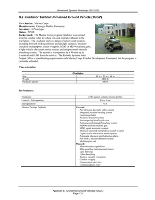 Unmanned Systems Roadmap 2007-2032
Appendix B. Unmanned Ground Vehicles (UGVs)
Page 131
B.7. Gladiator Tactical Unmanned Ground Vehicle (TUGV)
User Service: Marine Corps
Manufacturer: Carnegie Mellon University
Inventory: 6 Prototypes
Status: NPOR
Background: The Marine Corps program Gladiator is an armed,
armored combat robot to reduce risk and neutralize threats to the
warfighter. The Gladiator carries a range of sensors and weapons
including forward-looking infrared and daylight cameras, shoulder-
launched multipurpose assault weapons, M240 or M249 machine guns,
a light-vehicle obscurant smoke system, and antipersonnel obstacle
breaching system. The system is teleoperated by a Marine up to
1 nautical mile LOS from the vehicle. The Robotic Systems Joint
Project Office is coordinating requirements with Marine Corps Combat Development Command, but the program is
currently unfunded.
Characteristics:
Gladiator
Size 80 in × 51 in × 60 in
Weight 2800 lb
Payload Capacity 400 lb
Performance:
Endurance 24 hr against realistic mission profile
Control – Teleoperation Up to 1 nm
Interoperability N/A
Mission Package Payloads Current:
Pan/tilt/zoom day/night video camera
Integrated position-locating system
Laser rangefinder
Acoustic detection system
Antitampering/handling devices
Antipersonnel/obstacle breaching system
M240G medium machine gun
M249 squad automatic weapon
Shoulder-launched multipurpose assault weapon
Light-vehicle obscuration smoke system
Automatic chemical agent detection alarm
AN/VDR-2 nuclear detection system
Multipurpose cart
Planned:
Mine-detection capabilities
Mine-proofing (antipersonnel mines)
Lane marking
Urban breaching
Tactical casualty evacuation
Combat resupply
Countersniper activities
Communications relay
 
