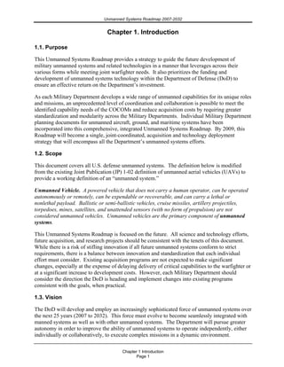 Unmanned Systems Roadmap 2007-2032
Chapter 1 Introduction
Page 1
Chapter 1. Introduction
1.1. Purpose
This Unmanned Systems Roadmap provides a strategy to guide the future development of
military unmanned systems and related technologies in a manner that leverages across their
various forms while meeting joint warfighter needs. It also prioritizes the funding and
development of unmanned systems technology within the Department of Defense (DoD) to
ensure an effective return on the Department’s investment.
As each Military Department develops a wide range of unmanned capabilities for its unique roles
and missions, an unprecedented level of coordination and collaboration is possible to meet the
identified capability needs of the COCOMs and reduce acquisition costs by requiring greater
standardization and modularity across the Military Departments. Individual Military Department
planning documents for unmanned aircraft, ground, and maritime systems have been
incorporated into this comprehensive, integrated Unmanned Systems Roadmap. By 2009, this
Roadmap will become a single, joint-coordinated, acquisition and technology deployment
strategy that will encompass all the Department’s unmanned systems efforts.
1.2. Scope
This document covers all U.S. defense unmanned systems. The definition below is modified
from the existing Joint Publication (JP) 1-02 definition of unmanned aerial vehicles (UAVs) to
provide a working definition of an “unmanned system.”
Unmanned Vehicle. A powered vehicle that does not carry a human operator, can be operated
autonomously or remotely, can be expendable or recoverable, and can carry a lethal or
nonlethal payload. Ballistic or semi-ballistic vehicles, cruise missiles, artillery projectiles,
torpedoes, mines, satellites, and unattended sensors (with no form of propulsion) are not
considered unmanned vehicles. Unmanned vehicles are the primary component of unmanned
systems.
This Unmanned Systems Roadmap is focused on the future. All science and technology efforts,
future acquisition, and research projects should be consistent with the tenets of this document.
While there is a risk of stifling innovation if all future unmanned systems conform to strict
requirements, there is a balance between innovation and standardization that each individual
effort must consider. Existing acquisition programs are not expected to make significant
changes, especially at the expense of delaying delivery of critical capabilities to the warfighter or
at a significant increase to development costs. However, each Military Department should
consider the direction the DoD is heading and implement changes into existing programs
consistent with the goals, when practical.
1.3. Vision
The DoD will develop and employ an increasingly sophisticated force of unmanned systems over
the next 25 years (2007 to 2032). This force must evolve to become seamlessly integrated with
manned systems as well as with other unmanned systems. The Department will pursue greater
autonomy in order to improve the ability of unmanned systems to operate independently, either
individually or collaboratively, to execute complex missions in a dynamic environment.
 