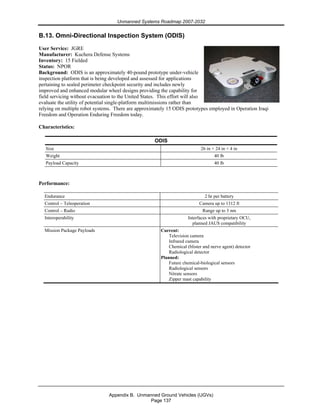 Unmanned Systems Roadmap 2007-2032
Appendix B. Unmanned Ground Vehicles (UGVs)
Page 137
B.13. Omni-Directional Inspection System (ODIS)
User Service: JGRE
Manufacturer: Kuchera Defense Systems
Inventory: 15 Fielded
Status: NPOR
Background: ODIS is an approximately 40-pound prototype under-vehicle
inspection platform that is being developed and assessed for applications
pertaining to sealed perimeter checkpoint security and includes newly
improved and enhanced modular wheel designs providing the capability for
field servicing without evacuation to the United States. This effort will also
evaluate the utility of potential single-platform multimissions rather than
relying on multiple robot systems. There are approximately 15 ODIS prototypes employed in Operation Iraqi
Freedom and Operation Enduring Freedom today.
Characteristics:
ODIS
Size 26 in × 24 in × 4 in
Weight 40 lb
Payload Capacity 40 lb
Performance:
Endurance 2 hr per battery
Control – Teleoperation Camera up to 1312 ft
Control – Radio Range up to 3 nm
Interoperability Interfaces with proprietary OCU,
planned JAUS compatibility
Mission Package Payloads Current:
Television camera
Infrared camera
Chemical (blister and nerve agent) detector
Radiological detector
Planned:
Future chemical-biological sensors
Radiological sensors
Nitrate sensors
Zipper mast capability
 