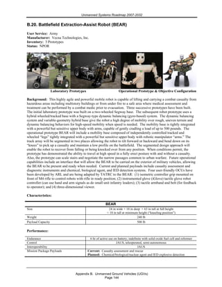 Unmanned Systems Roadmap 2007-2032
Appendix B. Unmanned Ground Vehicles (UGVs)
Page 144
B.20. Battlefield Extraction-Assist Robot (BEAR)
User Service: Army
Manufacturer: Vecna Technologies, Inc.
Inventory: 3 Prototypes
Status: NPOR
Laboratory Prototypes Operational Prototype & Objective Configuration
Background: This highly agile and powerful mobile robot is capable of lifting and carrying a combat casualty from
hazardous areas including multistory buildings or from under fire to a safe area where medical assessment and
treatment can be performed by a combat medic prior to evacuation. Three successive prototypes have been built.
The initial laboratory prototype was built on a two-wheeled Segway base. The subsequent robot prototype uses a
hybrid wheeled/tracked base with a Segway-type dynamic balancing (gyro-based) system. The dynamic balancing
system and variable-geometry hybrid base give the robot a high degree of mobility over rough, uneven terrain and
dynamic balancing behaviors for high-speed mobility when speed is needed. The mobility base is tightly integrated
with a powerful but sensitive upper body with arms, capable of gently cradling a load of up to 500 pounds. The
operational prototype BEAR will include a mobility base composed of independently controlled tracked and
wheeled “legs” tightly integrated with a powerful but sensitive upper body with robotic manipulator “arms.” The
track array will be segmented in two places allowing the robot to tilt forward or backward and bend down on its
“knees” to pick up a casualty and maintain a low profile on the battlefield. The segmented design approach will
enable the robot to recover from falling or being knocked over from any position. When conditions permit, the
prototype has demonstrated the ability to travel at high speed in a fully erect posture with and without a casualty.
Also, the prototype can scale stairs and negotiate the narrow passages common to urban warfare. Future operational
capabilities include an interface that will allow the BEAR to be carried on the exterior of military vehicles, allowing
the BEAR to be present and ready when needed. Current and planned payloads include casualty assessment and
diagnostic instruments and chemical, biological agent, and IED detection systems. Four user-friendly OCUs have
been developed by ARL and are being adapted by TATRC to the BEAR: (1) isometric controller grip mounted on
front of M4 rifle to control robots with rifle in ready position; (2) instrumented glove (iGlove) tactile glove robot
controller (can use hand and arm signals as do small unit infantry leaders); (3) tactile armband and belt (for feedback
to operator); and (4) three-dimensional viewer.
Characteristics:
BEAR
Size 24 in wide × 10 in deep × 63 in tall at full height
< 10 in tall at minimum height (“kneeling position”)
Weight 240 lb
Payload Capacity 500 lb
Performance:
Endurance 6 hr of active use on battery; indefinite with solid oxide fuel cell and reformer
Control JAUS, teleoperated, semi-autonomous
Interoperability JAUS
Mission Package Payloads Current: Casualty assessment and rescue
Planned: Chemical/biological/nuclear agent and IED explosive detection
 