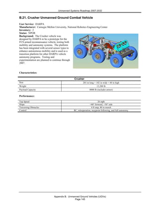 Unmanned Systems Roadmap 2007-2032
Appendix B. Unmanned Ground Vehicles (UGVs)
Page 145
B.21. Crusher Unmanned Ground Combat Vehicle
User Service: DARPA
Manufacturer: Carnegie Mellon University, National Robotics Engineering Center
Inventory: 2
Status: NPOR
Background: The Crusher vehicle was
designed by DARPA to be a prototype for the
FCS armed reconnaissance vehicle, testing both
mobility and autonomy systems. The platform
has been integrated with several sensor types to
enhance autonomous mobility and is used as a
transition platform for other DARPA vehicle
autonomy programs. Testing and
experimentation are planned to continue through
2007.
Characteristics:
Crusher
Size 201 in long × 102 in wide × 60 in high
Weight 13,200 lb
Payload Capacity 8000 lb (includes armor)
Performance:
Top Speed 26 mph
Slope >40° forward, >30° side
Traversing Obstacles 4 ft step, 80 in trench
Control RC, teleoperation, waypoint following, and full autonomy
 