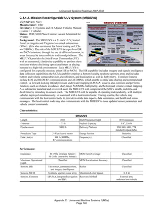 Unmanned Systems Roadmap 2007-2032
Appendix C. Unmanned Maritime Systems (UMSs)
Page 148
C.1.1.2. Mission Reconfigurable UUV System (MRUUVS)
User Service: Navy
Manufacturer: TBD
Inventory: 11 Systems and 31 Adjunct Vehicles Planned
(system = 1 vehicle)
Status: POR; SDD Phase Contract Award Scheduled for
FY2009
Background: The MRUUVS is a 21-inch UUV, hosted
from Los Angeles and Virginia class attack submarines
(SSNs). (It is also envisioned for future hosting on LCSs
and SSGNs.) The role of the MRUUVS is to perform ISR
and MCM missions, through the use of off-board sensors, in
areas that may be inaccessible to traditional platforms. The
MRUUVS provides the Joint Forces Commander (JFC)
with an unmanned, clandestine capability to perform these
missions without disclosing operational intent or placing
humans in a high-risk environment. Each MRUUVS is
configured for a specific mission, either ISR or MCM. The ISR capability includes imagery and signals intelligence
data collection capabilities; the MCM capability employs a bottom-looking synthetic aperture array and includes
bottom and volume contact detection, classification, and localization as well as bathymetry. Common features
include LOS and BLOS RF communications and ACOMMs, which enable in-stride data sharing and command and
control. A forward-looking littoral precision underwater mapping (LPUMA) sonar is also common and performs
functions such as obstacle avoidance, short-range ACOMMs, bathymetry, and bottom and volume contact mapping.
As a submarine launched and recovered asset, the MRUUVS will complement the SSN’s stealth, mobility, and
dwell time by extending its sensor reach. The MRUUVS will be capable of operating independently, with multiple
vehicles deployed simultaneously, or in concert with a host/control node. During a sortie, the vehicle may
communicate with the host/control node to provide in-stride data reports, data summaries, and health and status
messages. The host/control node may also communicate with the MRUUV to issue updated sensor parameters and
vehicle control commands.
Characteristics:
MRUUVS
Length 20 ft Draft/Operating Depth 40 ft minimum
Diameter 1.75 ft Payload Capacity 5 ft3
, 350 lb
Displacement 3000 lb Delivery Platform SSN 688, 688I, 774
standard torpedo tubes
Propulsion Type 2–3 hp electric motor Energy Section Batteries
Data Link(s) HF ACOMMs,
RF communications
Frequency(s) Classified
Performance:
Endurance 40–50 hr (primary battery)
10–20 hr (renewable battery)
MCM Area Coverage Classified
Maximum Operational
Depth
Classified MCM Localization Accuracy Classified
Sensors, ISR Electronics, communications,
and imagery intelligence
Radius Classified
Sensors, MCM Synthetic aperture sonar array Maximum/Loiter Speeds 0–8 kt
Sensors, Common LPUMA, integrated navigation
and DVL
Recovery Method External arm,
undersea host vehicle
 