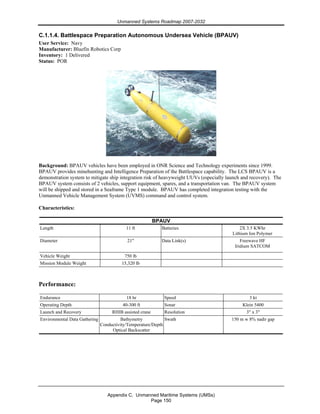 Unmanned Systems Roadmap 2007-2032
Appendix C. Unmanned Maritime Systems (UMSs)
Page 150
C.1.1.4. Battlespace Preparation Autonomous Undersea Vehicle (BPAUV)
User Service: Navy
Manufacturer: Bluefin Robotics Corp
Inventory: 1 Delivered
Status: POR
Background: BPAUV vehicles have been employed in ONR Science and Technology experiments since 1999.
BPAUV provides minehunting and Intelligence Preparation of the Battlespace capability. The LCS BPAUV is a
demonstration system to mitigate ship integration risk of heavyweight UUVs (especially launch and recovery). The
BPAUV system consists of 2 vehicles, support equipment, spares, and a transportation van. The BPAUV system
will be shipped and stored in a Seaframe Type 1 module. BPAUV has completed integration testing with the
Unmanned Vehicle Management System (UVMS) command and control system.
Characteristics:
BPAUV
Length 11 ft Batteries 2X 3.5 KWhr
Lithium Ion Polymer
Diameter 21" Data Link(s) Freewave HF
Iridium SATCOM
Vehicle Weight 750 lb
Mission Module Weight 15,320 lb
Performance:
Endurance 18 hr Speed 3 kt
Operating Depth 40-300 ft Sonar Klein 5400
Launch and Recovery RHIB assisted crane Resolution 3" x 3"
Environmental Data Gathering Bathymetry
Conductivity/Temperature/Depth
Optical Backscatter
Swath 150 m w 8% nadir gap
 