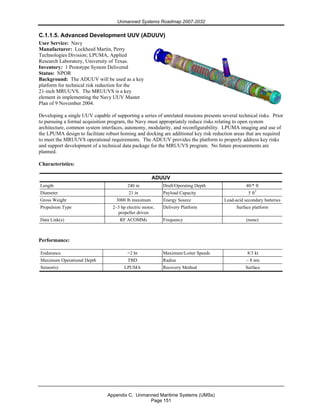 Unmanned Systems Roadmap 2007-2032
Appendix C. Unmanned Maritime Systems (UMSs)
Page 151
C.1.1.5. Advanced Development UUV (ADUUV)
User Service: Navy
Manufacturer: Lockheed Martin, Perry
Technologies Division; LPUMA, Applied
Research Laboratory, University of Texas.
Inventory: 1 Prototype System Delivered
Status: NPOR
Background: The ADUUV will be used as a key
platform for technical risk reduction for the
21-inch MRUUVS. The MRUUVS is a key
element in implementing the Navy UUV Master
Plan of 9 November 2004.
Developing a single UUV capable of supporting a series of unrelated missions presents several technical risks. Prior
to pursuing a formal acquisition program, the Navy must appropriately reduce risks relating to open system
architecture, common system interfaces, autonomy, modularity, and reconfigurability. LPUMA imaging and use of
the LPUMA design to facilitate robust homing and docking are additional key risk reduction areas that are required
to meet the MRUUVS operational requirements. The ADUUV provides the platform to properly address key risks
and support development of a technical data package for the MRUUVS program. No future procurements are
planned.
Characteristics:
ADUUV
Length 240 in Draft/Operating Depth 40/* ft
Diameter 21 in Payload Capacity 5 ft3
Gross Weight 3000 lb maximum Energy Source Lead-acid secondary batteries
Propulsion Type 2–3 hp electric motor,
propeller driven
Delivery Platform Surface platform
Data Link(s) RF ACOMMs Frequency (none)
Performance:
Endurance >2 hr Maximum/Loiter Speeds 8/3 kt
Maximum Operational Depth TBD Radius ~ 8 nm
Sensor(s) LPUMA Recovery Method Surface
 
