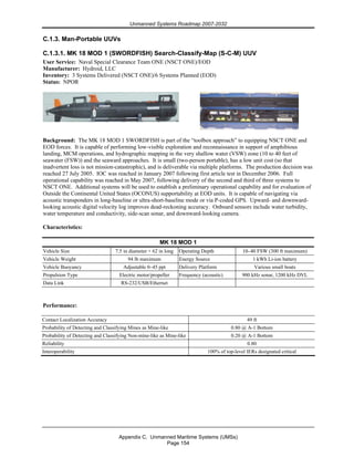 Unmanned Systems Roadmap 2007-2032
Appendix C. Unmanned Maritime Systems (UMSs)
Page 154
C.1.3. Man-Portable UUVs
C.1.3.1. MK 18 MOD 1 (SWORDFISH) Search-Classify-Map (S-C-M) UUV
User Service: Naval Special Clearance Team ONE (NSCT ONE)/EOD
Manufacturer: Hydroid, LLC
Inventory: 3 Systems Delivered (NSCT ONE)/6 Systems Planned (EOD)
Status: NPOR
Background: The MK 18 MOD 1 SWORDFISH is part of the “toolbox approach” to equipping NSCT ONE and
EOD forces. It is capable of performing low-visible exploration and reconnaissance in support of amphibious
landing, MCM operations, and hydrographic mapping in the very shallow water (VSW) zone (10 to 40 feet of
seawater (FSW)) and the seaward approaches. It is small (two-person portable), has a low unit cost (so that
inadvertent loss is not mission-catastrophic), and is deliverable via multiple platforms. The production decision was
reached 27 July 2005. IOC was reached in January 2007 following first article test in December 2006. Full
operational capability was reached in May 2007, following delivery of the second and third of three systems to
NSCT ONE. Additional systems will be used to establish a preliminary operational capability and for evaluation of
Outside the Continental United States (OCONUS) supportability at EOD units. It is capable of navigating via
acoustic transponders in long-baseline or ultra-short-baseline mode or via P-coded GPS. Upward- and downward-
looking acoustic digital velocity log improves dead-reckoning accuracy. Onboard sensors include water turbidity,
water temperature and conductivity, side-scan sonar, and downward-looking camera.
Characteristics:
MK 18 MOD 1
Vehicle Size 7.5 in diameter × 62 in long Operating Depth 10–40 FSW (300 ft maximum)
Vehicle Weight 94 lb maximum Energy Source 1 kWh Li-ion battery
Vehicle Buoyancy Adjustable 0–45 ppt Delivery Platform Various small boats
Propulsion Type Electric motor/propeller Frequency (acoustic) 900 kHz sonar, 1200 kHz DVL
Data Link RS-232/USB/Ethernet
Performance:
Contact Localization Accuracy 49 ft
Probability of Detecting and Classifying Mines as Mine-like 0.80 @ A-1 Bottom
Probability of Detecting and Classifying Non-mine-like as Mine-like 0.20 @ A-1 Bottom
Reliability 0.80
Interoperability 100% of top-level IERs designated critical
 