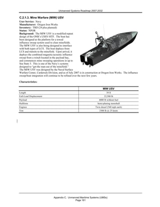 Unmanned Systems Roadmap 2007-2032
Appendix C. Unmanned Maritime Systems (UMSs)
Page 161
C.2.1.3. Mine Warfare (MIW) USV
User Service: Navy
Manufacturer: Oregon Iron Works
Inventory: TBD (24 plus planned)
Status: NPOR
Background: The MIW USV is a modified repeat
design of the ONR’s USSV-HTF. The boat has
been designed as the platform for a towed
influence sweep system used to clear minefields.
The MIW USV is also being designed to interface
with both types of LCS. The boat deploys from
LCS and transits to the minefield. Upon arrival, it
deploys the combined magnetic/acoustic influence
sweep from a winch located in the payload bay,
and commences mine sweeping operations in up to
Sea State 3. This is one of the Navy’s systems
designed to “get the man out of the minefield.”
The MIW USV was designed by the Naval Surface
Warfare Center, Carderock Division, and as of July 2007 is in construction at Oregon Iron Works. The influence
sweep/boat integration will continue to be refined over the next few years.
Characteristics:
MIW USV
Length 39 ft
Full-Load Displacement 22,500 lb
Payload 4000 lb without fuel
Hullform Semi-planing monohull
Engines Twin diesel (540 mph each)
Tow 2500 lb @ 25 knots
 
