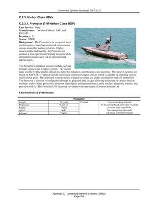 Unmanned Systems Roadmap 2007-2032
Appendix C. Unmanned Maritime Systems (UMSs)
Page 164
C.2.3. Harbor Class USVs
C.2.3.1. Protector (7-M Harbor Class USV)
User Service: Navy
Manufacturer: Lockheed Martin, BAE, and
RAFAEL
Inventory: 0
Status: NPOR
Background: The Protector is an integrated naval
combat system, based on unmanned, autonomous,
remote-controlled surface vehicles. Highly
maneuverable and stealthy, the Protector can
conduct a wide spectrum of critical missions while
eliminating unnecessary risk to personnel and
capital assets.
The Protector’s antiterror mission module payload
includes sensors and weapon systems. The search
radar and the Toplite electro-optical pod serve for detection, identification, and targeting. The weapon systems are
based on RAFAEL’s Typhoon remote-controlled, stabilized weapon station, which is capable of operating various
small caliber guns. The stabilized weapon station is highly accurate and yields excellent hit-and-kill probability.
The Protector is mission reconfigurable through its plug-and-play design, allowing utilization of various mission
modules, such as force protection, antiterror surveillance and reconnaissance, mine warfare, electronic warfare, and
precision strikes. The Protector USV is jointly developed with Aeronautics Defense Systems Ltd.
Characteristics & Performance:
Protector
Length 30–36 ft
Propulsion Water jet
Engine Diesel
Speed 40 kt
Payload 2200 lb
Payload Forward-looking infrared:
CCD camera (black-and-white or color),
eye safe laser rangefinder,
laser designator (optional),
advanced correlation tracker
 
