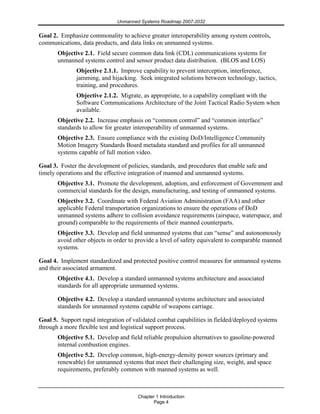 Unmanned Systems Roadmap 2007-2032
Chapter 1 Introduction
Page 4
Goal 2. Emphasize commonality to achieve greater interoperability among system controls,
communications, data products, and data links on unmanned systems.
Objective 2.1. Field secure common data link (CDL) communications systems for
unmanned systems control and sensor product data distribution. (BLOS and LOS)
Objective 2.1.1. Improve capability to prevent interception, interference,
jamming, and hijacking. Seek integrated solutions between technology, tactics,
training, and procedures.
Objective 2.1.2. Migrate, as appropriate, to a capability compliant with the
Software Communications Architecture of the Joint Tactical Radio System when
available.
Objective 2.2. Increase emphasis on “common control” and “common interface”
standards to allow for greater interoperability of unmanned systems.
Objective 2.3. Ensure compliance with the existing DoD/Intelligence Community
Motion Imagery Standards Board metadata standard and profiles for all unmanned
systems capable of full motion video.
Goal 3. Foster the development of policies, standards, and procedures that enable safe and
timely operations and the effective integration of manned and unmanned systems.
Objective 3.1. Promote the development, adoption, and enforcement of Government and
commercial standards for the design, manufacturing, and testing of unmanned systems.
Objective 3.2. Coordinate with Federal Aviation Administration (FAA) and other
applicable Federal transportation organizations to ensure the operations of DoD
unmanned systems adhere to collision avoidance requirements (airspace, waterspace, and
ground) comparable to the requirements of their manned counterparts.
Objective 3.3. Develop and field unmanned systems that can “sense” and autonomously
avoid other objects in order to provide a level of safety equivalent to comparable manned
systems.
Goal 4. Implement standardized and protected positive control measures for unmanned systems
and their associated armament.
Objective 4.1. Develop a standard unmanned systems architecture and associated
standards for all appropriate unmanned systems.
Objective 4.2. Develop a standard unmanned systems architecture and associated
standards for unmanned systems capable of weapons carriage.
Goal 5. Support rapid integration of validated combat capabilities in fielded/deployed systems
through a more flexible test and logistical support process.
Objective 5.1. Develop and field reliable propulsion alternatives to gasoline-powered
internal combustion engines.
Objective 5.2. Develop common, high-energy-density power sources (primary and
renewable) for unmanned systems that meet their challenging size, weight, and space
requirements, preferably common with manned systems as well.
 