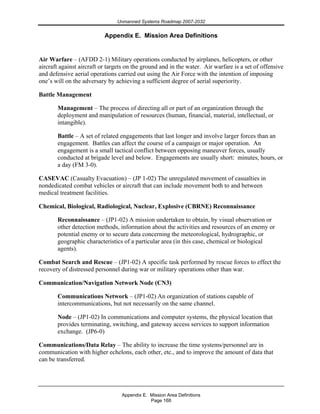Unmanned Systems Roadmap 2007-2032
Appendix E. Mission Area Definitions
Page 168
Appendix E. Mission Area Definitions
Air Warfare – (AFDD 2-1) Military operations conducted by airplanes, helicopters, or other
aircraft against aircraft or targets on the ground and in the water. Air warfare is a set of offensive
and defensive aerial operations carried out using the Air Force with the intention of imposing
one’s will on the adversary by achieving a sufficient degree of aerial superiority.
Battle Management
Management – The process of directing all or part of an organization through the
deployment and manipulation of resources (human, financial, material, intellectual, or
intangible).
Battle – A set of related engagements that last longer and involve larger forces than an
engagement. Battles can affect the course of a campaign or major operation. An
engagement is a small tactical conflict between opposing maneuver forces, usually
conducted at brigade level and below. Engagements are usually short: minutes, hours, or
a day (FM 3-0).
CASEVAC (Casualty Evacuation) – (JP 1-02) The unregulated movement of casualties in
nondedicated combat vehicles or aircraft that can include movement both to and between
medical treatment facilities.
Chemical, Biological, Radiological, Nuclear, Explosive (CBRNE) Reconnaissance
Reconnaissance – (JP1-02) A mission undertaken to obtain, by visual observation or
other detection methods, information about the activities and resources of an enemy or
potential enemy or to secure data concerning the meteorological, hydrographic, or
geographic characteristics of a particular area (in this case, chemical or biological
agents).
Combat Search and Rescue – (JP1-02) A specific task performed by rescue forces to effect the
recovery of distressed personnel during war or military operations other than war.
Communication/Navigation Network Node (CN3)
Communications Network – (JP1-02) An organization of stations capable of
intercommunications, but not necessarily on the same channel.
Node – (JP1-02) In communications and computer systems, the physical location that
provides terminating, switching, and gateway access services to support information
exchange. (JP6-0)
Communications/Data Relay – The ability to increase the time systems/personnel are in
communication with higher echelons, each other, etc., and to improve the amount of data that
can be transferred.
 