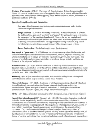 Unmanned Systems Roadmap 2007-2032
Appendix E. Mission Area Definitions
Page 172
Obstacle (Placement) – (JP1-02) (Placement of) Any obstruction designed or employed to
disrupt, fix, turn, or block the movement of an opposing force and to impose additional losses in
personnel, time, and equipment on the opposing force. Obstacles can be natural, manmade, or a
combination of both. (JP3-15)
Precision Target Location and Designation
Precision –The closeness with which repeated measurements made under similar
conditions are grouped together.
Target Location – A location defined by coordinates. With advancements in systems,
the traditional role (previously used only as a “cueing” device to get weapon systems into
the proper area) of the coordinate has changed. Targets that are not precisely and
accurately located mean higher warhead and sortie costs. While cartographic techniques
of deriving coordinates are suitable for supporting the “cueing” function, they cannot
provide the precise coordinates needed for many of the newer weapon systems.
Target Designation – The indication of a target for destruction.
Psychological Operations – (JP1-02) Planned operations to convey selected information and
indicators to foreign audiences to influence their emotions, motives, objective reasoning, and
ultimately the behavior of foreign governments, organizations, groups, and individuals. The
purpose of psychological operations is to induce or reinforce foreign attitudes and behavior
favorable to the originator’s objectives.
Reconnaissance – (JP1-02) A mission undertaken to obtain, by visual observation or other
detection methods, information about the activities and resources of an enemy or potential enemy
or to secure data concerning the meteorological, hydrographic, or geographic characteristics of a
particular area. Also called RECON.
Seabasing – (JP1-02) In amphibious operations, a technique of basing certain landing force
support functions aboard ship to decrease a shore-based presence.
Signals Intelligence – (JP1-02) 1. A category of intelligence comprising either individually or
in combination all communications intelligence, electronic intelligence, and foreign
instrumentation signals intelligence, however transmitted. 2. Intelligence derived from
communications, electronic signals, and foreign instrumentation signals.
Strike – (JP1-02) An attack that is intended to inflict damage on, seize, or destroy an objective.
Special Operations Forces (SOF) (Support to) – (JP1-02) (Support to) Operations conducted
in hostile, denied, or politically sensitive environments to achieve military, diplomatic,
informational, and/or economic objectives and employing military capabilities for which there is
no broad conventional force requirement. These operations often require covert, clandestine, or
low-visibility capabilities. Special operations are applicable across the range of military
operations. They can be conducted independently or in conjunction with operations of
conventional forces or other Government agencies and may include operations through, with, or
by indigenous or surrogate forces. Special operations differ from conventional operations in
degree of physical and political risk, operational techniques, mode of employment, independence
 