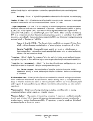 Unmanned Systems Roadmap 2007-2032
Appendix E. Mission Area Definitions
Page 173
from friendly support, and dependence on detailed operational intelligence and indigenous
assets.
Resupply – The act of replenishing stocks in order to maintain required levels of supply.
Surface Warfare – (JP1-02) Maritime warfare in which operations are conducted to destroy or
neutralize enemy naval surface forces and merchant vessels. (JP3-33)
Target Designation – (JP3-60) Effective targeting is the ability to generate the type and extent
of effects necessary to achieve the commander’s objectives. Identification of centers of gravity
(COGs) and decisive points (DPs) is essential to achieving the commander’s objectives in
accordance with guidance and intent through Joint Forces efforts. There normally will be more
DPs in an operational area than the commander can control, destroy, or neutralize with available
resources. Accordingly, planners must analyze potential DPs and determine which points enable
eventual attack of the adversary’s COGs.
Center of Gravity (COG) – The characteristics, capabilities, or sources of power from
which a military force derives its freedom of action, physical strength, or will to fight.
Decisive Point (DP) – A geographic place, specific key event, or critical system or
function that allows commanders to gain a marked advantage over an enemy and greatly
influence the outcome of an attack.
Targeting – (JP1-02) (DoD) The process of selecting and prioritizing targets and matching the
appropriate response to them while taking account of operational requirements and capabilities.
Target Services (Acquisition) – (JP1-02) The detection, identification, and location of a target
in sufficient detail to permit the effective employment of weapons.
Also Target Analysis – An examination of potential targets to determine military
importance, priority of attack, and weapons required to obtain a desired level of damage
or casualties.
Undersea Warfare – (JP1-02) (DoD) Operations conducted to establish battlespace dominance
in the underwater environment. Such dominance permits friendly forces to accomplish the full
range of potential missions and denies an opposing force the effective use of underwater systems
and weapons. It includes offensive and defensive submarine, antisubmarine, and mine warfare
operations.
Weaponization – The process of using something as, making something into, or causing
something to change into a weapon or a potential weapon.
Weapons Delivery – The process of transporting a weapon. A weapon is a tool that is intended
to or is used to injure, kill, or incapacitate a person; damage or destroy property; or otherwise
render resources nonfunctional or unavailable. Weapons may be used to attack and defend and
consequently also to threaten or protect.
 
