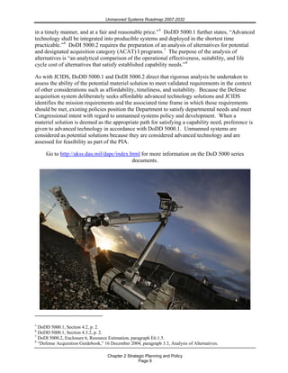 Unmanned Systems Roadmap 2007-2032
Chapter 2 Strategic Planning and Policy
Page 9
in a timely manner, and at a fair and reasonable price.”5
DoDD 5000.1 further states, “Advanced
technology shall be integrated into producible systems and deployed in the shortest time
practicable.”6
DoDI 5000.2 requires the preparation of an analysis of alternatives for potential
and designated acquisition category (ACAT) I programs.7
The purpose of the analysis of
alternatives is “an analytical comparison of the operational effectiveness, suitability, and life
cycle cost of alternatives that satisfy established capability needs.”8
As with JCIDS, DoDD 5000.1 and DoDI 5000.2 direct that rigorous analysis be undertaken to
assess the ability of the potential materiel solution to meet validated requirements in the context
of other considerations such as affordability, timeliness, and suitability. Because the Defense
acquisition system deliberately seeks affordable advanced technology solutions and JCIDS
identifies the mission requirements and the associated time frame in which those requirements
should be met, existing policies position the Department to satisfy departmental needs and meet
Congressional intent with regard to unmanned systems policy and development. When a
materiel solution is deemed as the appropriate path for satisfying a capability need, preference is
given to advanced technology in accordance with DoDD 5000.1. Unmanned systems are
considered as potential solutions because they are considered advanced technology and are
assessed for feasibility as part of the PIA.
Go to http://akss.dau.mil/dapc/index.html for more information on the DoD 5000 series
documents.
5
DoDD 5000.1, Section 4.2, p. 2.
6
DoDD 5000.1, Section 4.3.2, p. 2.
7
DoDI 5000.2, Enclosure 6, Resource Estimation, paragraph E6.1.5.
8
“Defense Acquisition Guidebook,” 16 December 2004, paragraph 3.3, Analysis of Alternatives.
 