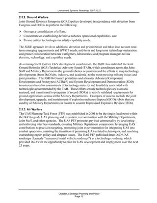 Unmanned Systems Roadmap 2007-2032
Chapter 2 Strategic Planning and Policy
Page 12
2.5.2. Ground Warfare
Joint Ground Robotics Enterprise (JGRE) policy developed in accordance with direction from
Congress and DoD is to perform the following:
Oversee a consolidation of efforts,
Concentrate on establishing definitive robotics operational capabilities, and
Pursue critical technologies to satisfy capability needs.
The JGRE approach involves additional direction and prioritization and takes into account near-
term emerging requirements and GWOT needs; mid-term and long-term technology maturation;
and greater collaboration between warfighters, laboratories, and program managers to link
doctrine, technology, and capability needs.
As a management tool for UGV development coordination, the JGRE has instituted the Joint
Ground Robotics (JGR) Technical Advisory Board (TAB), which coordinates across the Joint
Staff and Military Departments the ground robotics acquisition and the efforts to map technology
developments (from DoD labs, industry, and academia) to the most pressing military issues and
joint priorities. The JGR 06 Council prioritizes and allocates Advanced Component
Development and Prototypes (ACD&P) and System Development and Demonstration (SDD)
investments based on assessments of technology maturity and feasibility associated with
technologies recommended by the TAB. These efforts ensure technologies are assessed,
matured, and transitioned to programs of record (PORs) to satisfy validated requirements for
ground applications across all the Military Departments. Examples of success include the joint
development, upgrade, and sustainment of explosive ordnance disposal (EOD) robots that are
used by all Military Departments in theater to counter Improvised Explosive Devices (IEDs).
2.5.3. Air Warfare
The UAS Planning Task Force (PTF) was established in 2001 to be the single focal point within
the DoD to guide UAS planning and execution, in coordination with the Military Departments,
Joint Staff, and other agencies. The UAS PTF promotes payload commonality by developing
and enforcing interface standards, ensuring Military Department cooperation, leveraging UAS
contributions to precision targeting, promoting joint experimentation for integrating UAS into
combat operations, assisting the transition of promising UAS-related technologies, and resolving
overarching export policy and airspace issues. The UAS PTF published three DoD UAS
roadmaps (formerly “unmanned aerial vehicle roadmaps”) as a technology roadmap, which
provided DoD with the opportunity to plan for UAS development and employment over the next
25 years.
 