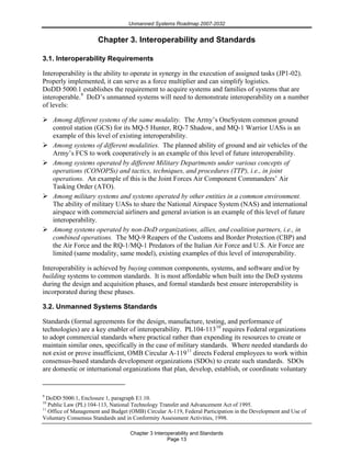 Unmanned Systems Roadmap 2007-2032
Chapter 3 Interoperability and Standards
Page 13
Chapter 3. Interoperability and Standards
3.1. Interoperability Requirements
Interoperability is the ability to operate in synergy in the execution of assigned tasks (JP1-02).
Properly implemented, it can serve as a force multiplier and can simplify logistics.
DoDD 5000.1 establishes the requirement to acquire systems and families of systems that are
interoperable.9
DoD’s unmanned systems will need to demonstrate interoperability on a number
of levels:
Among different systems of the same modality. The Army’s OneSystem common ground
control station (GCS) for its MQ-5 Hunter, RQ-7 Shadow, and MQ-1 Warrior UASs is an
example of this level of existing interoperability.
Among systems of different modalities. The planned ability of ground and air vehicles of the
Army’s FCS to work cooperatively is an example of this level of future interoperability.
Among systems operated by different Military Departments under various concepts of
operations (CONOPSs) and tactics, techniques, and procedures (TTP), i.e., in joint
operations. An example of this is the Joint Forces Air Component Commanders’ Air
Tasking Order (ATO).
Among military systems and systems operated by other entities in a common environment.
The ability of military UASs to share the National Airspace System (NAS) and international
airspace with commercial airliners and general aviation is an example of this level of future
interoperability.
Among systems operated by non-DoD organizations, allies, and coalition partners, i.e., in
combined operations. The MQ-9 Reapers of the Customs and Border Protection (CBP) and
the Air Force and the RQ-1/MQ-1 Predators of the Italian Air Force and U.S. Air Force are
limited (same modality, same model), existing examples of this level of interoperability.
Interoperability is achieved by buying common components, systems, and software and/or by
building systems to common standards. It is most affordable when built into the DoD systems
during the design and acquisition phases, and formal standards best ensure interoperability is
incorporated during these phases.
3.2. Unmanned Systems Standards
Standards (formal agreements for the design, manufacture, testing, and performance of
technologies) are a key enabler of interoperability. PL104-11310
requires Federal organizations
to adopt commercial standards where practical rather than expending its resources to create or
maintain similar ones, specifically in the case of military standards. Where needed standards do
not exist or prove insufficient, OMB Circular A-11911
directs Federal employees to work within
consensus-based standards development organizations (SDOs) to create such standards. SDOs
are domestic or international organizations that plan, develop, establish, or coordinate voluntary
9
DoDD 5000.1, Enclosure 1, paragraph E1.10.
10
Public Law (PL) 104-113, National Technology Transfer and Advancement Act of 1995.
11
Office of Management and Budget (OMB) Circular A-119, Federal Participation in the Development and Use of
Voluntary Consensus Standards and in Conformity Assessment Activities, 1998.
 