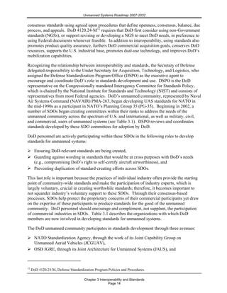 Unmanned Systems Roadmap 2007-2032
Chapter 3 Interoperability and Standards
Page 14
consensus standards using agreed upon procedures that define openness, consensus, balance, due
process, and appeals. DoD 4120.24-M12
requires that DoD first consider using non-Government
standards (NGSs), or support revising or developing a NGS to meet DoD needs, in preference to
using Federal documents whenever feasible. In addition to interoperability, using standards also
promotes product quality assurance, furthers DoD commercial acquisition goals, conserves DoD
resources, supports the U.S. industrial base, promotes dual-use technology, and improves DoD’s
mobilization capabilities.
Recognizing the relationship between interoperability and standards, the Secretary of Defense
delegated responsibility to the Under Secretary for Acquisition, Technology, and Logistics, who
assigned the Defense Standardization Program Office (DSPO) as the executive agent to
encourage and coordinate DoD’s role in standards development and use. DSPO is the DoD
representative on the Congressionally mandated Interagency Committee for Standards Policy,
which is chaired by the National Institute for Standards and Technology (NIST) and consists of
representatives from most Federal agencies. DoD’s unmanned community, represented by Naval
Air Systems Command (NAVAIR) PMA-263, began developing UAS standards for NATO in
the mid-1990s as a participant in NATO’s Planning Group 35 (PG-35). Beginning in 2002, a
number of SDOs began creating committees within their ranks to address the needs of the
unmanned community across the spectrum of U.S. and international, as well as military, civil,
and commercial, users of unmanned systems (see Table 3.1). DSPO reviews and coordinates
standards developed by these SDO committees for adoption by DoD.
DoD personnel are actively participating within these SDOs in the following roles to develop
standards for unmanned systems:
Ensuring DoD-relevant standards are being created,
Guarding against wording in standards that would be at cross purposes with DoD’s needs
(e.g., compromising DoD’s right to self-certify aircraft airworthiness), and
Preventing duplication of standard-creating efforts across SDOs.
This last role is important because the practices of individual industry often provide the starting
point of community-wide standards and make the participation of industry experts, which is
largely voluntary, crucial in creating worthwhile standards; therefore, it becomes important to
not squander industry’s voluntary support to these SDOs. Through their consensus-based
processes, SDOs help protect the proprietary concerns of their commercial participants yet draw
on the expertise of these participants to produce standards for the good of the unmanned
community. DoD personnel should encourage and complement, not supplant, the participation
of commercial industries in SDOs. Table 3.1 describes the organizations with which DoD
members are now involved in developing standards for unmanned systems.
The DoD unmanned community participates in standards development through three avenues:
NATO Standardization Agency, through the work of its Joint Capability Group on
Unmanned Aerial Vehicles (JCGUAV),
OSD JGRE, through its Joint Architecture for Unmanned Systems (JAUS), and
12
DoD 4120.24-M, Defense Standardization Program Policies and Procedures.
 