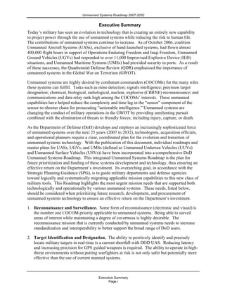 Unmanned Systems Roadmap 2007-2032
Executive Summary
Page i
Executive Summary
Today’s military has seen an evolution in technology that is creating an entirely new capability
to project power through the use of unmanned systems while reducing the risk to human life.
The contributions of unmanned systems continue to increase. As of October 2006, coalition
Unmanned Aircraft Systems (UASs), exclusive of hand-launched systems, had flown almost
400,000 flight hours in support of Operations Enduring Freedom and Iraqi Freedom, Unmanned
Ground Vehicles (UGVs) had responded to over 11,000 Improvised Explosive Device (IED)
situations, and Unmanned Maritime Systems (UMSs) had provided security to ports. As a result
of these successes, the Quadrennial Defense Review (QDR) emphasized the importance of
unmanned systems in the Global War on Terrorism (GWOT).
Unmanned systems are highly desired by combatant commanders (COCOMs) for the many roles
these systems can fulfill. Tasks such as mine detection; signals intelligence; precision target
designation; chemical, biological, radiological, nuclear, explosive (CBRNE) reconnaissance; and
communications and data relay rank high among the COCOMs’ interests. These unmanned
capabilities have helped reduce the complexity and time lag in the “sensor” component of the
sensor-to-shooter chain for prosecuting “actionable intelligence.” Unmanned systems are
changing the conduct of military operations in the GWOT by providing unrelenting pursuit
combined with the elimination of threats to friendly forces; including injury, capture, or death.
As the Department of Defense (DoD) develops and employs an increasingly sophisticated force
of unmanned systems over the next 25 years (2007 to 2032), technologists, acquisition officials,
and operational planners require a clear, coordinated plan for the evolution and transition of
unmanned systems technology. With the publication of this document, individual roadmaps and
master plans for UASs, UGVs, and UMSs (defined as Unmanned Undersea Vehicles (UUVs)
and Unmanned Surface Vehicles (USVs)) have been incorporated into a comprehensive DoD
Unmanned Systems Roadmap. This integrated Unmanned Systems Roadmap is the plan for
future prioritization and funding of these systems development and technology, thus ensuring an
effective return on the Department’s investment. Its overarching goal, in accordance with the
Strategic Planning Guidance (SPG), is to guide military departments and defense agencies
toward logically and systematically migrating applicable mission capabilities to this new class of
military tools. This Roadmap highlights the most urgent mission needs that are supported both
technologically and operationally by various unmanned systems. These needs, listed below,
should be considered when prioritizing future research, development, and procurement of
unmanned systems technology to ensure an effective return on the Department’s investment.
1. Reconnaissance and Surveillance. Some form of reconnaissance (electronic and visual) is
the number one COCOM priority applicable to unmanned systems. Being able to surveil
areas of interest while maintaining a degree of covertness is highly desirable. The
reconnaissance mission that is currently conducted by unmanned systems needs to increase
standardization and interoperability to better support the broad range of DoD users.
2. Target Identification and Designation. The ability to positively identify and precisely
locate military targets in real-time is a current shortfall with DOD UAS. Reducing latency
and increasing precision for GPS guided weapons is required. The ability to operate in high-
threat environments without putting warfighters at risk is not only safer but potentially more
effective than the use of current manned systems.
 