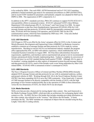 Unmanned Systems Roadmap 2007-2032
Chapter 3 Interoperability and Standards
Page 16
to be worked by SDOs. One such SDO, ASTM International and its F-38 UAS Committee,
published a limited standards gap analysis for unmanned airworthiness in 2005 (ASTM F2501),
and its recent F2585 standard for pneumatic and hydraulic catapults was adopted for DoD use by
DSPO in 2006. The organization of JIPT is depicted in A.3.
In addition to the JIPT’s standards activities, PMA-263 continues to support NATO JCGUAV’s
interoperability efforts in unmanned aviation. JCGUAV subsumed NATO’s three Military
Department UAS-related groups (PG-35, Air Group 7, and Task Group 2) in 2006. Its major
accomplishments to date have been Standardization Agreement (STANAG) 4586 for UAS
message formats and data protocols, STANAG 4660 for interoperable command and control
links, STANAG 4670 for training UAS operators, and STANAG 7085 for the CDL
communication system, which has been mandated by OSD since 1991. It has also drafted
STANAG 4671 for UAS airworthiness.
3.2.2. UGV Standards
JAUS began in 1995 as an effort by the Army’s program office for UGVs in the Aviation and
Missile Research, Development and Engineering Center (AMRDEC) at Redstone Arsenal to
establish a common set of message formats and data protocols for UGVs made by various
manufacturers. Deciding to convert JAUS to an international industry standard, the program
office approached the SAE, an SDO with robotics experience, which established the AS-4
Unmanned Systems Committee in August 2004. AS-4 has three subcommittees focused on
requirements, capabilities, and interfaces and an experimental task group to test its recommended
formats and protocols before formally implementing them. It plans to complete its conversion of
JAUS and issue it as an SAE standard during fourth quarter FY2009. Although AS-4 is open to
its members’ creating standards on other aspects of unmanned systems beyond message formats
and data protocols for UGVs, much of this broader work is now being undertaken by other UAS-
related SDOs. STANAG 4586 is unmanned aviation’s counterpart to JAUS.
3.2.3. UMS Standards
The Navy’s Program Executive Officer of Littoral and Mine Warfare (PEO(LMW)) formally
adopted JAUS message formats and data protocols for use with its unmanned undersea, surface,
and ground vehicles in 2005. Working through SAE AS-4, the Naval Undersea Warfare Center
(NUWC) has been expanding JAUS to serve the UMS community. It has found only 21 percent
of UMS message formats to be directly compatible with the formats of JAUS, with the high
percentage of new formats needed possibly due to the operation of UMSs in three dimensions
versus the two dimensions of UGVs, for which JAUS was developed.
3.2.4. Media Standards
NGSs exist that provide a framework for storing digital video content. One such framework is
the Media Exchange Format (MXF), which provides an architecture for exchanging digital video
content as a file. An MXF file has a file header that includes metadata providing information on
the video content, also referred to as the “essence,” that follows the file header. A footer
terminates the file. The MXF metadata are composed of objects that are encoded using the Key,
Length, Value (KLV) coding scheme.
 