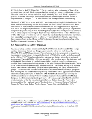 Unmanned Systems Roadmap 2007-2032
Chapter 3 Interoperability and Standards
Page 17
KLV is defined in SMPTE 336M-2001.13
The key indicates what kind or type of data will be
presented in the payload. The length describes how many bytes are expected in this set of data.
The value yields the actual payload of the length previously described. The KLV protocol
provides a common interchange for all compliant applications irrespective of the method of
implementation or transport.14
KLV is the standard that the Department is implementing.
The benefit of KLV lies in its use with MXF. It was designed and implemented to improve file-
based interoperability among servers, workstations, and other content-creation devices. These
should result in improved workflows and in more efficient working practices than is possible
with mixed and proprietary file formats. It is not compression-scheme-specific; it simplifies the
integration of systems using Motion Picture Experts Group (MPEG) and digital video formats as
well as future compression strategies. In other words, the transportation of these different files
will be independent of content and will not dictate the use of specific manufacturers’ equipment.
Any required processing can simply be achieved by automatically invoking the appropriate
hardware or software codec. However, MXF is designed for operational use; therefore, all the
handling processes are seamless to the user.
3.3. Roadmap Interoperability Objectives
To provide future, seamless interoperability by DoD UASs with its UGVs and UMSs, a single
standard for message formats and data protocols is needed where two such standards,
STANAG 4586 and JAUS, exist today. Currently, some level of overlap exists between these
two standards in that both are being applied to UASs [JAUS/SAE to smaller tactical unmanned
aerial vehicles (TUAVs)] and some initiatives are underway that are attempting to apply and
demonstrate STANAG 4586 for USVs and potentially other platform types. The long-term goal
within DoD is the evolution to a unified standard where practical. An effort to integrate or
combine these two standards is being pursued by the Joint Unmanned Systems Common Control
(JUSC2) advanced concept technology demonstration (ACTD), with the placing of an engineer
in both SAE-4 and PG-35 working groups as a fully participating and voting member of both
groups. This initiative has led to the identification of a common approach that both groups are
now pursuing that will lead to one interoperability standard that can be applied for development
of all unmanned systems types in the future. SAE-4 and PG-35 are starting to converge on
identification of a set of Internet Protocol-based development schemas [Extensible Markup
Language (XML) is an example] and open-source software development and certification tool
sets that promise to blur the current distinction between the two standards. This work is
documented in a Navy technical report, “Standardization of Unmanned Systems Technical
Standards,” from Naval Surface Warfare Center, Panama City, published in July 2007.
13
Society of Motion Picture and Television Engineers (SMPTE) 336M-2001, Television-Data Encoding Protocol
Using Key-Length Value, 28 March 2001, http://www.smpte.org or http://en.allexperts.com/e/s/so/society_of_
motion_picture_and_television_engineers.htm.
14
International Standard IEC 62261-2, International Electrotechnical Commission, Geneva, Switzerland, 2005,
pg. 6.
 