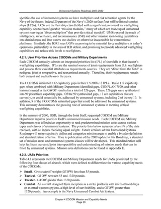 Unmanned Systems Roadmap 2007-2032
Chapter 4 COCOM Mission and Capability Needs
Page 20
specifies the use of unmanned systems as force multipliers and risk reduction agents for the
Navy of the future: indeed 20 percent of the Navy’s 2020 surface fleet will be littoral combat
ships (LCSs). LCSs are the first ship class fielded with a significant portion of its warfighting
capability tied to reconfigurable “mission modules,” many of which are made up of unmanned
systems serving as “force multipliers” that provide critical standoff. UMSs extend the reach of
intelligence, surveillance, and reconnaissance (ISR) and other mission monitoring capabilities
into denied areas and into waters too shallow or otherwise inaccessible for conventional
platforms. Similarly, the JGRE sees UGVs as proving to be essential force multipliers in today’s
operations, particularly in the area of IED defeat, and promising to provide advanced warfighting
capabilities and reduce risk levels to warfighters.
4.2.1. User Priorities Across COCOMs and Military Departments
Each COCOM annually submits an integrated priorities list (IPL) of shortfalls in that theater’s
warfighting capabilities. IPLs are the seminal source of joint requirements from U.S. warfighters
and possess three essential attributes as requirements sources. They are “direct from the field” in
pedigree, joint in perspective, and reexamined annually. Therefore, their requirements remain
both current and auditable over the years.
The COCOMs submitted 112 capability gaps in their FY2008–13 IPLs. These 112 capability
gaps when combined with Military Department-identified gaps, CONPLAN 7500, and other
lessons learned in the GWOT resulted in a total of 526 gaps. These 526 gaps were synthesized
into 99 prioritized capability gaps. Of the 99 synthesized gaps, 17 are capabilities that are
currently, or could potentially be, addressed by unmanned systems, including 2 of the top 10. In
addition, 8 of the 9 COCOMs submitted gaps that could be addressed by unmanned systems.
This summary demonstrates the growing role of unmanned systems in meeting critical
warfighting capabilities.
In the summer of 2006, OSD, through the Joint Staff, requested COCOM and Military
Department input to prioritize DoD’s unmanned mission needs. Each COCOM and Military
Department was afforded an opportunity to rank predetermined mission areas across various
types and classes of unmanned systems. The priority lists below represent a best fit of the data
received, with all inputs receiving equal weight. Future versions of this Unmanned Systems
Roadmap will more succinctly define and categorize mission areas to enable a broader definition
and standardization of terms. Prior to publication of the 2009 update to this Roadmap, a standard
set of mission areas and unmanned systems classes will be developed. This standardization will
help facilitate increased joint interoperability and understanding of mission needs that can be
filled by unmanned systems. Mission area definitions can be found in Appendix E.
4.2.2. UASs Priorities
Table 4.1 represents the COCOM and Military Department needs for UASs prioritized by the
following four classes of aircraft, which were defined to differentiate the various capability needs
of the COCOMs:
Small. Gross takeoff weight (GTOW) less than 55 pounds.
Tactical. GTOW between 55 and 1320 pounds.
Theater. GTOW greater than 1320 pounds.
Combat. An aircraft designed from inception as a strike platform with internal bomb bays
or external weapons pylons, a high level of survivability, and a GTOW greater than
1320 pounds. An example is the Navy Unmanned Combat Air System.
 