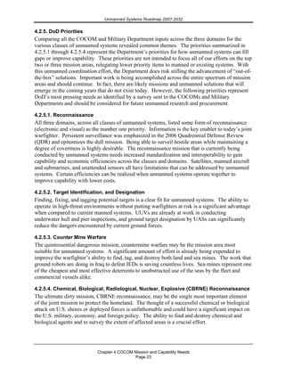 Unmanned Systems Roadmap 2007-2032
Chapter 4 COCOM Mission and Capability Needs
Page 23
4.2.5. DoD Priorities
Comparing all the COCOM and Military Department inputs across the three domains for the
various classes of unmanned systems revealed common themes. The priorities summarized in
4.2.5.1 through 4.2.5.4 represent the Department’s priorities for how unmanned systems can fill
gaps or improve capability. These priorities are not intended to focus all of our efforts on the top
two or three mission areas, relegating lower priority items to manned or existing systems. With
this unmanned coordination effort, the Department does risk stifling the advancement of “out-of-
the-box” solutions. Important work is being accomplished across the entire spectrum of mission
areas and should continue. In fact, there are likely missions and unmanned solutions that will
emerge in the coming years that do not exist today. However, the following priorities represent
DoD’s most pressing needs as identified by a survey sent to the COCOMs and Military
Departments and should be considered for future unmanned research and procurement.
4.2.5.1. Reconnaissance
All three domains, across all classes of unmanned systems, listed some form of reconnaissance
(electronic and visual) as the number one priority. Information is the key enabler to today’s joint
warfighter. Persistent surveillance was emphasized in the 2006 Quadrennial Defense Review
(QDR) and epitomizes the dull mission. Being able to surveil hostile areas while maintaining a
degree of covertness is highly desirable. The reconnaissance mission that is currently being
conducted by unmanned systems needs increased standardization and interoperability to gain
capability and economic efficiencies across the classes and domains. Satellites, manned aircraft
and submarines, and unattended sensors all have limitations that can be addressed by unmanned
systems. Certain efficiencies can be realized when unmanned systems operate together to
improve capability with lower costs.
4.2.5.2. Target Identification, and Designation
Finding, fixing, and tagging potential targets is a clear fit for unmanned systems. The ability to
operate in high-threat environments without putting warfighters at risk is a significant advantage
when compared to current manned systems. UUVs are already at work in conducting
underwater hull and pier inspections, and ground target designation by UASs can significantly
reduce the dangers encountered by current ground forces.
4.2.5.3. Counter Mine Warfare
The quintessential dangerous mission, countermine warfare may be the mission area most
suitable for unmanned systems. A significant amount of effort is already being expended to
improve the warfighter’s ability to find, tag, and destroy both land and sea mines. The work that
ground robots are doing in Iraq to defeat IEDs is saving countless lives. Sea mines represent one
of the cheapest and most effective deterrents to unobstructed use of the seas by the fleet and
commercial vessels alike.
4.2.5.4. Chemical, Biological, Radiological, Nuclear, Explosive (CBRNE) Reconnaissance
The ultimate dirty mission, CBRNE reconnaissance, may be the single most important element
of the joint mission to protect the homeland. The thought of a successful chemical or biological
attack on U.S. shores or deployed forces is unfathomable and could have a significant impact on
the U.S. military, economy, and foreign policy. The ability to find and destroy chemical and
biological agents and to survey the extent of affected areas is a crucial effort.
 