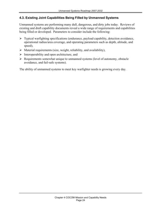 Unmanned Systems Roadmap 2007-2032
Chapter 4 COCOM Mission and Capability Needs
Page 24
4.3. Existing Joint Capabilities Being Filled by Unmanned Systems
Unmanned systems are performing many dull, dangerous, and dirty jobs today. Reviews of
existing and draft capability documents reveal a wide range of requirements and capabilities
being filled or developed. Parameters to consider include the following:
Typical warfighting specifications (endurance, payload capability, detection avoidance,
operational radius/area coverage, and operating parameters such as depth, altitude, and
speed),
Material requirements (size, weight, reliability, and availability),
Interoperability and open architecture, and
Requirements somewhat unique to unmanned systems (level of autonomy, obstacle
avoidance, and fail-safe systems).
The ability of unmanned systems to meet key warfighter needs is growing every day.
 