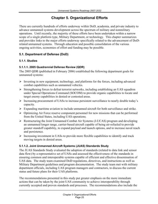 Unmanned Systems Roadmap 2007-2032
Chapter 5 Organizational Efforts
Page 25
Chapter 5. Organizational Efforts
There are currently hundreds of efforts underway within DoD, academia, and private industry to
advance unmanned systems development across the spectrum of military and nonmilitary
operations. Until recently, the majority of these efforts have been undertaken within a narrow
scope of a single platform type, Military Department, or technology. This chapter summarizes
and provides links to the major efforts underway specifically related to the advancement of DoD-
related unmanned systems. Through education and possible consolidation of the various
ongoing activities, economies of effort and funding may be possible.
5.1. Department of Defense (DoD)
5.1.1. Studies
5.1.1.1. 2005 Quadrennial Defense Review (QDR)
The 2005 QDR (published in February 2006) established the following department goals for
unmanned systems:
Investing in new equipment, technology, and platforms for the forces, including advanced
combat capabilities such as unmanned vehicles.
Strengthening forces to defeat terrorist networks, including establishing an UAS squadron
under Special Operations Command (SOCOM) to provide organic capabilities to locate and
target enemy capabilities in denied or contested areas.
Increasing procurement of UASs to increase persistent surveillance to nearly double today’s
capacity.
Expanding maritime aviation to include unmanned aircraft for both surveillance and strike.
Optimizing Air Force reserve component personnel for new missions that can be performed
from the United States, including UAS operations.
Restructuring the Joint Unmanned Combat Air Systems (J-UCAS) program and developing
an unmanned longer range, carrier-based aircraft capable of being air-refueled to provide
greater standoff capability, to expand payload and launch options, and to increase naval reach
and persistence.
Increasing investment in UASs to provide more flexible capabilities to identify and track
moving targets in denied areas.
5.1.1.2. Joint Unmanned Aircraft Systems (JUAS) Standards Study
The JUAS Standards Study evaluated the adoption of standards (related to data link and sensor
data flow) by a representative set of UASs and assessed the effectiveness of the standards in
ensuring common and interoperable systems capable of efficient and effective dissemination of
UAS data. The study team examined DoD regulations, directives, and instructions as well as
Military Department guidelines and program documentation. The study team met with military
department officials, including UAS program managers and contractors, to discuss the current
status and future plans for their UAS platforms.
The recommendations presented in this study put greater emphasis on the more immediate
actions that can be taken by the joint UAS community to achieve interoperability through
currently accepted and proven standards and processes. The recommendations also include the
 