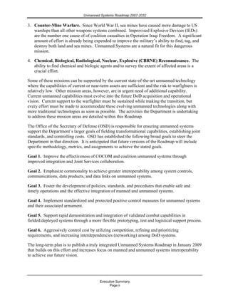 Unmanned Systems Roadmap 2007-2032
Executive Summary
Page ii
3. Counter-Mine Warfare. Since World War II, sea mines have caused more damage to US
warships than all other weapons systems combined. Improvised Explosive Devices (IEDs)
are the number one cause of of coalition casualties in Operation Iraqi Freedom. A significant
amount of effort is already being expended to improve the military’s ability to find, tag, and
destroy both land and sea mines. Unmanned Systems are a natural fit for this dangerous
mission.
4. Chemical, Biological, Radiological, Nuclear, Explosive (CBRNE) Reconnaissance. The
ability to find chemical and biologic agents and to survey the extent of affected areas is a
crucial effort.
Some of these missions can be supported by the current state-of-the-art unmanned technology
where the capabilities of current or near-term assets are sufficient and the risk to warfighters is
relatively low. Other mission areas, however, are in urgent need of additional capability.
Current unmanned capabilities must evolve into the future DoD acquisition and operational
vision. Current support to the warfighter must be sustained while making the transition, but
every effort must be made to accommodate these evolving unmanned technologies along with
more traditional technologies as soon as possible. The activities the Department is undertaking
to address these mission areas are detailed within this Roadmap.
The Office of the Secretary of Defense (OSD) is responsible for ensuring unmanned systems
support the Department’s larger goals of fielding transformational capabilities, establishing joint
standards, and controlling costs. OSD has established the following broad goals to steer the
Department in that direction. It is anticipated that future versions of the Roadmap will include
specific methodology, metrics, and assignments to achieve the stated goals.
Goal 1. Improve the effectiveness of COCOM and coalition unmanned systems through
improved integration and Joint Services collaboration.
Goal 2. Emphasize commonality to achieve greater interoperability among system controls,
communications, data products, and data links on unmanned systems.
Goal 3. Foster the development of policies, standards, and procedures that enable safe and
timely operations and the effective integration of manned and unmanned systems.
Goal 4. Implement standardized and protected positive control measures for unmanned systems
and their associated armament.
Goal 5. Support rapid demonstration and integration of validated combat capabilities in
fielded/deployed systems through a more flexible prototyping, test and logistical support process.
Goal 6. Aggressively control cost by utilizing competition, refining and prioritizing
requirements, and increasing interdependencies (networking) among DoD systems.
The long-term plan is to publish a truly integrated Unmanned Systems Roadmap in January 2009
that builds on this effort and increases focus on manned and unmanned systems interoperability
to achieve our future vision.
 