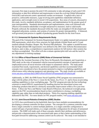 Unmanned Systems Roadmap 2007-2032
Chapter 5 Organizational Efforts
Page 26
necessary first steps to posture the joint UAS community to take advantage of early joint UAS
information or data flow definition and requirements to meet the evolving Global Information
Grid (GIG) and network-centric operational warfare environment. Coupled with a lack of
proactive, enforceable measures, a gap involving joint capabilities stakeholder definition,
application, and oversight exists in recent UAS acquisitions. Key areas of concern, discussed in
this study, involve standards definition, acceptance, and implementation for the greater good of
joint interoperability. Standards determination and implementation, when well informed with
effective Government stakeholder oversight and proactive measures, lead to valid results.
Properly enforced, the standards discussed within the study can strengthen UAS developed and
integrated subsystems, systems, and systems of systems for greater interoperability. A balanced,
well-governed joint process is capable of producing greater benefits for the Joint Forces.
5.1.1.3. Unmanned Air Systems Requirements Study
The goal of the Unmanned Air Systems Requirements Study is to update manned and unmanned
ISR requirements, which drive force structure for high-altitude (Global Hawk and U-2) and
medium-altitude (Predator, Reaper, Sky Warrior) ISR platforms. This update is needed because
the last high-altitude ISR requirements were defined in the 2001 Joint Airborne Reconnaissance
Analysis, and, to date, a comprehensive requirements analysis for full motion video systems has
not been accomplished. This effort will also evaluate operator/pilot skill sets and the need for
any adjustments in training equipage.
5.1.1.4. Office of Naval Research (ONR) Roles of Unmanned Vehicles
Directed by the Assistant Secretary of the Navy for Research, Development, and Acquisition, a
2002 study on the roles of unmanned vehicles assessed potential concepts of operations and
employment across all naval missions with respect to unmanned vehicles. The study panel
examined fleet needs, requirements, and desired capabilities and then recommended which
concepts were considered to have the greatest potential to improve warfighting capabilities and
effectiveness while reducing manpower and operating costs. The study results are available at
www.onr.navy.mil/nrac/docs/2003%5Fes%5Frole%5Funmanned%5Fvehicle.pdf.
Additionally, in 2005, the ONR Future Naval Capability (FNC) program was restructured to
align with the pillars of the Navy’s vision for the future, Sea Power 21, and to focus on providing
enabling capabilities to close warfighting gaps. The FNC program provides the best technology
solutions to stated OPNAV requirements by bundling discrete but interrelated science and
technology products that deliver a distinctly measurable improvement within a five-year time
frame. A three-star Navy and Marine Corps Board of Directors, the technical oversight group,
approves the FNC recommendations based on their contribution to closing a warfighting
capability gap, rather than on individual products. Thirty-five ongoing enabling capabilities are
dedicated to the FNC. For more details on FNC program studies, visit www.onr.navy.mil.
5.1.1.5. Joint Ground Robotics Enterprise (JGRE) Studies
As UGVs have proliferated on the battlefield, there have been multiple recommendations for
developing a common controller for these systems. The concepts for a common controller range
from a single controller to control multiple platforms, to a single controller configuration to
control all types of ground robotics, to a single controller configuration for all types of unmanned
systems. The JGRE will study each of these concepts, identify their attributes and deficiencies,
and provide a characterization of the associated trade space so that a better understanding of the
best path forward for addressing common control can be achieved. The study is not intended to
 