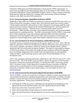 Unmanned Systems Roadmap 2007-2032
Chapter 5 Organizational Efforts
Page 28
Laboratory (AFRL)] have provided technologies to satisfy specific TSWG requirements. In
recent years, the JGRE has provided technical support to the development of the TSWG’s Next
Generation EOD Robotic Vehicle (NGEODRV) program, which is using a common architecture
based upon the JGRE-developed JAUS standard, and is transitioning resulting technology
solutions to the JGRE and joint EOD communities.
5.1.2.3. Unmanned Systems Capabilities Conference (USCC)
Beginning in 2004, JGRE and TSWG have partnered to sponsor an annual USCC that serves as a
forum to bring DoD, interagency, Federal, State, and local bomb squad users in direct contact
with developers and industry representatives to share information on emerging capability needs,
operational lessons learned, research and development (R&D) activities, and Government and
commercial robotic solutions. TSWG has been a continuing JGRE partner for UGV
development. TSWG identifies, prioritizes, and coordinates interagency and international R&D
requirements for combating terrorism. The JGRE works primarily with the TSWG’s Improvised
Device Defeat Subgroup to align and coordinate applicable JGRE Joint Staff and Military
Department robotic development efforts and to foster rapid development of technologies and
equipment to meet the high-priority needs of the broader combating terrorism community.
5.1.2.4. Joint Architecture for Unmanned Systems (JAUS) Working Group
The JGRE initiated a standards-based approach through the adoption of JAUS. Since 1998, the
JGRE has sponsored a JAUS/AS-4 Working Group that has, through the active participation of
Government, academia, and industry, effectively created a joint standard robotics software
architecture that will soon become an industry standard. The objective in pursuing the adoption
of JAUS as the primary UGV product line enabler has been to promote efficient development
across the Military Departments and to enable DoD-wide opportunities for interoperability
(“plug and fight”), rapid technology insertion, and overall systems affordability at lower
development costs.
JAUS is the messaging architecture potentially supporting not only UGVs but also UUVs, USVs,
and some UASs. One of the JGRE’s goals has been to sponsor the transition of JAUS toward
becoming a commercial, international standard. To that end, the JGRE is partnering with the
SAE’s Aerospace Council, which chartered an Unmanned Systems Committee in 2004 that
remains active in transitioning JAUS into an aerospace standard and fostering activities to
expand the architecture’s utility to users and developers. For more details on JAUS, visit
www.jauswg.org.
5.1.2.5. Joint Unmanned Aircraft Systems Material Review Board (JUAS MRB)
The JUAS MRB’s mission was to provide a UAS forum to identify or resolve requirements and
corresponding material issues regarding interoperability and commonality, to prioritize potential
solutions, to assess the focus of current and future programs, and to seek strategies common to
all military departments. Primary goals included the following:
Facilitating the JCIDS process by coordinating with and making recommendations to the
appropriate functional capability board(s), the Joint Capability Board, and the JROC;
Improving commonality of payloads and GCSs;
Improving interoperability through adoption of common standards;
Improving data dissemination through adoption of a common communication architecture;
and
 