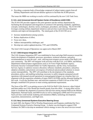 Unmanned Systems Roadmap 2007-2032
Chapter 5 Organizational Efforts
Page 29
Providing a corporate body of knowledge composed of subject matter experts from all
Military Departments and relevant defense agencies to facilitate the JCIDS process.
The issues the MRB was working to resolve will be continued by the new UAS Task Force.
5.1.2.6. Joint Unmanned Aircraft System Center of Excellence (JUAS COE)
The JUAS COE provides support to the joint operators and the military departments by
facilitating the development and integration of common UAS operating standards, capabilities,
concepts, technologies, doctrine, tactics, techniques, procedures, and training. The JUAS COE
leverages existing military department initiatives and activities to provide joint integrated
solutions and improved interoperability. The stated goals of the JUAS COE are to
Increase standardization among systems,
Reduce duplication of effort,
Focus new ideas,
Address interoperability challenges, and
Develop new and/or updated doctrine, TTP, and CONOPSs.
The Joint UAS Concept of Operations was approved in March 2007.
5.1.2.7. UAS Airspace Integration JIPT
The UAS Airspace Integration JIPT was established to focus and align DoD resources toward the
timely development of standards, processes, procedures, technical solutions, and policy
recommendations to meet the near-, mid-, and long-term airspace access needs of the DoD UAS
user community. The JIPT will integrate work activities with the FAA, civil SDOs, and Military
Department-related airspace organizations such as Air Force Flight Standards Agency,
Electronic Security Command/Global Air Traffic Operations, and the Army Aeronautical
Services Agency to optimize resource allocation; influence standards, procedures, and policy
adoption schedules; and promote convergence of technical and procedural solutions to ensure
system interoperability. The JIPT will contribute to the development of the standards,
procedures, policy, and enabling technology necessary to safely integrate unmanned aircraft
operations with manned aircraft operations in nonsegregated airspace on a timeline that is in
alignment with the acquisition schedules of major DoD UAS PORs and the allocated funding for
this work. It will also facilitate near- and mid-term expansion of DoD UAS use of the NAS
through a modified COA process to meet existing operational requirements.
The focus of the JIPT is on gaining access to the NAS for DoD UASs; however, other Federal
and State public-use UASs should also benefit greatly from this effort. A strong effort will be
made to coordinate the alignment of resources and activities among internal DoD (at the Military
Department, National Guard, and OSD levels) as well as interagency (DHS and FAA) activities.
Such activities could include modeling and simulation (M&S), technology development,
acquisition, demonstrations, and flight tests.
5.1.2.8. Navy Unmanned Systems Executive Steering Group
In April 2005, the Deputy CNO of Warfare Requirements and Programs established the Navy
Unmanned Systems Executive Steering Group. A charter was developed to support CNO
Guidance for 2005 to develop an unmanned vehicle strategy to move the naval services toward
 