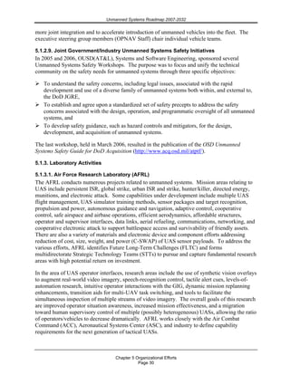 Unmanned Systems Roadmap 2007-2032
Chapter 5 Organizational Efforts
Page 30
more joint integration and to accelerate introduction of unmanned vehicles into the fleet. The
executive steering group members (OPNAV Staff) chair individual vehicle teams.
5.1.2.9. Joint Government/Industry Unmanned Systems Safety Initiatives
In 2005 and 2006, OUSD(AT&L), Systems and Software Engineering, sponsored several
Unmanned Systems Safety Workshops. The purpose was to focus and unify the technical
community on the safety needs for unmanned systems through three specific objectives:
To understand the safety concerns, including legal issues, associated with the rapid
development and use of a diverse family of unmanned systems both within, and external to,
the DoD JGRE,
To establish and agree upon a standardized set of safety precepts to address the safety
concerns associated with the design, operation, and programmatic oversight of all unmanned
systems, and
To develop safety guidance, such as hazard controls and mitigators, for the design,
development, and acquisition of unmanned systems.
The last workshop, held in March 2006, resulted in the publication of the OSD Unmanned
Systems Safety Guide for DoD Acquisition (http://www.acq.osd.mil/atptf/).
5.1.3. Laboratory Activities
5.1.3.1. Air Force Research Laboratory (AFRL)
The AFRL conducts numerous projects related to unmanned systems. Mission areas relating to
UAS include persistent ISR, global strike, urban ISR and strike, hunter/killer, directed energy,
munitions, and electronic attack. Some capabilities under development include multiple UAS
flight management, UAS simulator training methods, sensor packages and target recognition,
propulsion and power, autonomous guidance and navigation, adaptive control, cooperative
control, safe airspace and airbase operations, efficient aerodynamics, affordable structures,
operator and supervisor interfaces, data links, aerial refueling, communications, networking, and
cooperative electronic attack to support battlespace access and survivability of friendly assets.
There are also a variety of materials and electronic device and component efforts addressing
reduction of cost, size, weight, and power (C-SWAP) of UAS sensor payloads. To address the
various efforts, AFRL identifies Future Long-Term Challenges (FLTC) and forms
multidirectorate Strategic Technology Teams (STTs) to pursue and capture fundamental research
areas with high potential return on investment.
In the area of UAS operator interfaces, research areas include the use of synthetic vision overlays
to augment real-world video imagery, speech-recognition control, tactile alert cues, levels-of-
automation research, intuitive operator interactions with the GIG, dynamic mission replanning
enhancements, transition aids for multi-UAV task switching, and tools to facilitate the
simultaneous inspection of multiple streams of video imagery. The overall goals of this research
are improved operator situation awareness, increased mission effectiveness, and a migration
toward human supervisory control of multiple (possibly heterogeneous) UASs, allowing the ratio
of operators/vehicles to decrease dramatically. AFRL works closely with the Air Combat
Command (ACC), Aeronautical Systems Center (ASC), and industry to define capability
requirements for the next generation of tactical UASs.
 