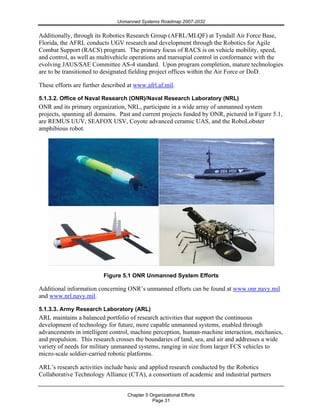 Unmanned Systems Roadmap 2007-2032
Chapter 5 Organizational Efforts
Page 31
Additionally, through its Robotics Research Group (AFRL/MLQF) at Tyndall Air Force Base,
Florida, the AFRL conducts UGV research and development through the Robotics for Agile
Combat Support (RACS) program. The primary focus of RACS is on vehicle mobility, speed,
and control, as well as multivehicle operations and marsupial control in conformance with the
evolving JAUS/SAE Committee AS-4 standard. Upon program completion, mature technologies
are to be transitioned to designated fielding project offices within the Air Force or DoD.
These efforts are further described at www.afrl.af.mil.
5.1.3.2. Office of Naval Research (ONR)/Naval Research Laboratory (NRL)
ONR and its primary organization, NRL, participate in a wide array of unmanned system
projects, spanning all domains. Past and current projects funded by ONR, pictured in Figure 5.1,
are REMUS UUV, SEAFOX USV, Coyote advanced ceramic UAS, and the RoboLobster
amphibious robot.
Figure 5.1 ONR Unmanned System Efforts
Additional information concerning ONR’s unmanned efforts can be found at www.onr.navy.mil
and www.nrl.navy.mil.
5.1.3.3. Army Research Laboratory (ARL)
ARL maintains a balanced portfolio of research activities that support the continuous
development of technology for future, more capable unmanned systems, enabled through
advancements in intelligent control, machine perception, human-machine interaction, mechanics,
and propulsion. This research crosses the boundaries of land, sea, and air and addresses a wide
variety of needs for military unmanned systems, ranging in size from larger FCS vehicles to
micro-scale soldier-carried robotic platforms.
ARL’s research activities include basic and applied research conducted by the Robotics
Collaborative Technology Alliance (CTA), a consortium of academic and industrial partners
 