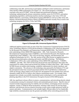 Unmanned Systems Roadmap 2007-2032
Chapter 5 Organizational Efforts
Page 32
collaborating with ARL and focusing on perception, intelligent control architectures, and human-
robot interface (HRI) technologies (see Figure 5.2). The current program is scheduled to
conclude at the end of FY2009. It has developed and transitioned technology, notably
technology underpinning the primary autonomous mobility sensor for FCS UGVs, perception
and planning algorithms, and human-machine interface technology to the Army’s FCS and
Mobile Detection, Assessment, and Response System (MDARS) as well as to other Army and
Defense Advanced Research Projects Agency (DARPA) (and more recently Navy) science and
technology programs for UGVs, UASs, and UMSs.
Figure 5.2 Example ARL Unmanned System Efforts
Additional applied research tasks are part of the Near Autonomous Unmanned Systems (NAUS)
Army Technology Objective (ATO) and the Robotics Collaboration ATO, which are sponsored
by the Research, Development, and Engineering Command (RDECOM). The NAUS ATO is a
joint undertaking of three RDECOM organizations: ARL, Tank-Automotive Research,
Development & Engineering Center (TARDEC), and Armaments Research, Development, and
Engineering Center (ARDEC). This ATO will develop, integrate, and demonstrate risk
mitigation technologies for FCS. The ARL portion of this effort focuses on applied research to
develop advanced perception, planning and control, and HRI technology. The Robotics
Collaboration ATO is also a joint undertaking of three RDECOM organizations: TARDEC,
AMRDEC, and ARL. This ATO will develop advanced tools and technologies that reduce the
requirement for soldier control and accelerate the fielding of soldier-robot teams. ARL research
for HRI focuses on soldier-robot teaming, scalability requirements for robotic interfaces, and
adaptive automation. The advances in the technology areas pursued by the Robotics CTA and
the anticipated results from research associated with the NAUS and Robotics Collaboration
ATOs are having a direct impact on FCS and UGV development for the modular force and will
ultimately enable the FCS to achieve their objective performance goals. For example, these
programs have already successfully transitioned sensor technology as well as perception and
planning algorithms to the FCS Autonomous Navigation System (ANS) SDD program.
ARL has significant in-house efforts in sensors, communications, and networking directly related
to autonomous sensing for unmanned vehicles and unattended ground sensors. Specific areas of
research include image processing for mobility and surveillance, nonimaging sensors (acoustic,
magnetic, seismic, E-field) for threat localization, miniature radar sensors for moving target
detection, and electronic devices aimed at lowering overall system weight and power needs for
sensors and radios. Communications work includes highly efficient radios for low bandwidth,
high reliability communications near the ground, and mobile ad hoc networking protocols that
 